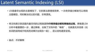 • LSI是最早出现的主题模型了，它的算法原理很简单，一次奇异值分解就可以得到
主题模型，同时解决词义的问题，非常漂亮。
• 将文档表示到话题向量空间的过程就是SVD奇异值分解和降维的过程。降维是LSA
分析中最重要的一步，通过降维，去除了文档中的“噪音”，也就是无关信息（比
如词的误用或不相关的词偶尔出现在一起），语义结构逐渐呈现。
• 缺点：不好解释
Latent Semantic Indexing (LSI)
4/11/2023 Piji Li, LLM&ChatGPT 147
 