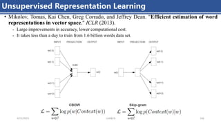 Unsupervised Representation Learning
4/11/2023 Piji Li, LLM&ChatGPT 166
• Mikolov, Tomas, Kai Chen, Greg Corrado, and Jeffrey Dean. "Efficient estimation of word
representations in vector space." ICLR (2013).
- Large improvements in accuracy, lower computational cost.
- It takes less than a day to train from 1.6 billion words data set.
 