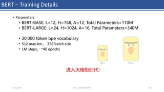 BERT – Training Details
• Parameters
• BERT-BASE: L=12, H=768, A=12, Total Parameters=110M
• BERT-LARGE: L=24, H=1024, A=16, Total Parameters=340M
• 30,000 token bpe vocabulary
• 512 max-len， 256 batch-size
• 1M steps，~40 epochs
4/11/2023 Piji Li, LLM&ChatGPT 192
进入大模型时代！
 