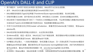 OpenAI's DALL-E and CLIP
4/11/2023 Piji Li, LLM&ChatGPT 259
• 两个模型中，CLIP用于判别文本和图片是否相关，DALLE用于从文本生成图像。
• 其中，DALLE在对大量生成的候选结果进行rerank时用到了CLIP。
• DALLE模型结构类似于gpt2/3这种基于Transformer的auto-regressive语言模型，有120亿参数。
• 训练序列最长为1280，其中前256为文本序列，BPE词表大⼩为16384；后1024为图像patch序列。
• DALLE参考了VQVAE的做法学习到了一个8192大⼩的图像patch词表，可以将任意输入图像(256x256)划
分成32x32个patch之后在图像词表中找到对应id，构成图像的离散token序列。
• 不同于文本序列部分的正常的masked self-attention，图像序列对attention做了些修改，例如sparse
attention等。
• DALLE的训练目标依然采用极大似然估计，从左到右依次预测。
• 在inference阶段，给定一段文本，DALLE生成了512个候选结果，然后借助CLIP强大的图像-文本相关性
判别能力对结果列表进行rerank，最后选择top32个结果。
• CLIP模型之所以强大，一方面训练数据多，有4亿图像-文本pair，另一方面也采用了Transformer模型对
图像的patch序列进行建模，最后使用对比学习(contrastive learning)框架进行训练，256个GPU两周时间
就可以训练完，像nlp中的很多预训练模型一样，zero-shot learning的能力也非常强。
• 从目前的一些demo看出，DALLE的效果十分惊艳，当然也依然有GPT2/3这类语言模型对复杂逻辑、推
 