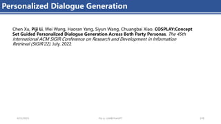 4/11/2023 Piji Li, LLM&ChatGPT 378
Personalized Dialogue Generation
Chen Xu, Piji Li, Wei Wang, Haoran Yang, Siyun Wang, Chuangbai Xiao. COSPLAY:Concept
Set Guided Personalized Dialogue Generation Across Both Party Personas. The 45th
International ACM SIGIR Conference on Research and Development in Information
Retrieval (SIGIR'22). July. 2022
 