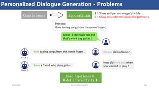 4/11/2023 Piji Li, LLM&ChatGPT 381
Personalized Dialogue Generation - Problems
I love to sing songs from the movie frozen .
Great ! I like music too and
that's why I play guitar !
User Experience
Model Interactivity
I have a friend who plays guitar .
SOTA 2
SOTA 1
I love to sing songs from the movie frozen.
Persona:
How old were you when
you learned to play ?
Do you play in band ?
Egocentrism
1）Show self-persona eagerly while
2）Show less interests about the partner’s.
Consistency
 