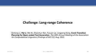 4/11/2023 Piji Li, LLM&ChatGPT 391
Challenge: Long-range Coherence
Qintong Li, Piji Li, Wei Bi, Zhaochun Ren, Yuxuan Lai, Lingpeng Kong. Event Transition
Planning for Open-ended Text Generation. The 60th Annual Meeting of the Association
for Computational Linguistics (Findings of ACL'22). Aug. 2022.
 