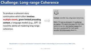 4/11/2023 Piji Li, LLM&ChatGPT 392
Challenge: Long-range Coherence
To produce a coherent story
continuation which often involves
multiple events, given limited preceding
context, a language models (e.g., GPT--2)
need the ability of modeling long-range
coherence.
Context: Jennifer has a big exam tomorrow.
Story: She got so stressed, she pulled an
all-nighter. She went into class the next day,
weary as can be. Her teacher stated that
the test is postponed for next week.
Jennifer felt bittersweet about it…
Mostafazadeh et al. A Corpus and Evaluation Framework for Deeper Understanding of Commonsense Stories. NAACL 2016.
 