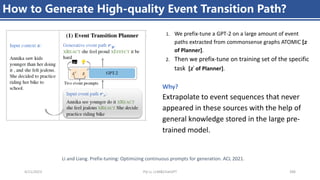 4/11/2023 Piji Li, LLM&ChatGPT 396
How to Generate High-quality Event Transition Path?
1. We prefix-tune a GPT-2 on a large amount of event
paths extracted from commonsense graphs ATOMIC [𝑧
of Planner].
2. Then we prefix-tune on training set of the specific
task [𝑧’ of Planner].
Why?
Extrapolate to event sequences that never
appeared in these sources with the help of
general knowledge stored in the large pre-
trained model.
Li and Liang. Prefix-tuning: Optimizing continuous prompts for generation. ACL 2021.
 