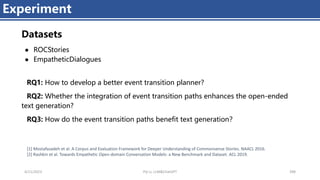4/11/2023 Piji Li, LLM&ChatGPT 398
Experiment
Datasets
● ROCStories
● EmpatheticDialogues
RQ1: How to develop a better event transition planner?
RQ2: Whether the integration of event transition paths enhances the open-ended
text generation?
RQ3: How do the event transition paths benefit text generation？
[1] Mostafazadeh et al. A Corpus and Evaluation Framework for Deeper Understanding of Commonsense Stories. NAACL 2016.
[2] Rashkin et al. Towards Empathetic Open-domain Conversation Models: a New Benchmark and Dataset. ACL 2019.
 