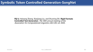 4/11/2023 Piji Li, LLM&ChatGPT 402
Symbolic Token Controlled Generation-SongNet
Piji Li, Haisong Zhang, Xiaojiang Liu, and Shuming Shi. Rigid Formats
Controlled Text Generation. The 58th annual meeting of the
Association for Computational Linguistics (ACL'20). Jul. 2020.
 