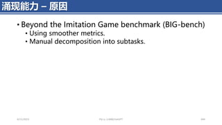 • Beyond the Imitation Game benchmark (BIG-bench)
• Using smoother metrics.
• Manual decomposition into subtasks.
4/11/2023 Piji Li, LLM&ChatGPT 449
涌现能力 – 原因
 