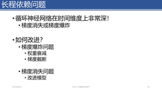 长程依赖问题
• 循环神经网络在时间维度上非常深！
• 梯度消失或梯度爆炸
• 如何改进？
• 梯度爆炸问题
• 权重衰减
• 梯度截断
• 梯度消失问题
• 改进模型
4/11/2023 Piji Li, LLM&ChatGPT 55
 
