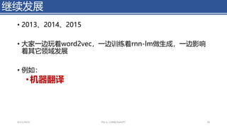 • 2013、2014、2015
• 大家一边玩着word2vec，一边训练着rnn-lm做生成，一边影响
着其它领域发展
• 例如：
•机器翻译
继续发展
4/11/2023 Piji Li, LLM&ChatGPT 78
 