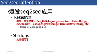 •爆发seq2seq应用
• Research
• 例如：华为诺亚-Lifeng的dialogue generation，Jiatao的copy
mechanism，Zhaopeng的coverage, baotian的matching, etc.
• Hang Li, Zhengdong Lv
•Startups
• 大多倒闭了
Seq2seq-attention
4/11/2023 Piji Li, LLM&ChatGPT 106
 