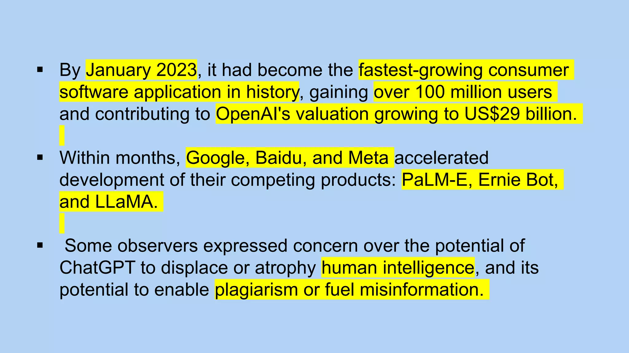  By January 2023, it had become the fastest-growing consumer
software application in history, gaining over 100 million users
and contributing to OpenAI's valuation growing to US$29 billion.
 Within months, Google, Baidu, and Meta accelerated
development of their competing products: PaLM-E, Ernie Bot,
and LLaMA.
 Some observers expressed concern over the potential of
ChatGPT to displace or atrophy human intelligence, and its
potential to enable plagiarism or fuel misinformation.
 