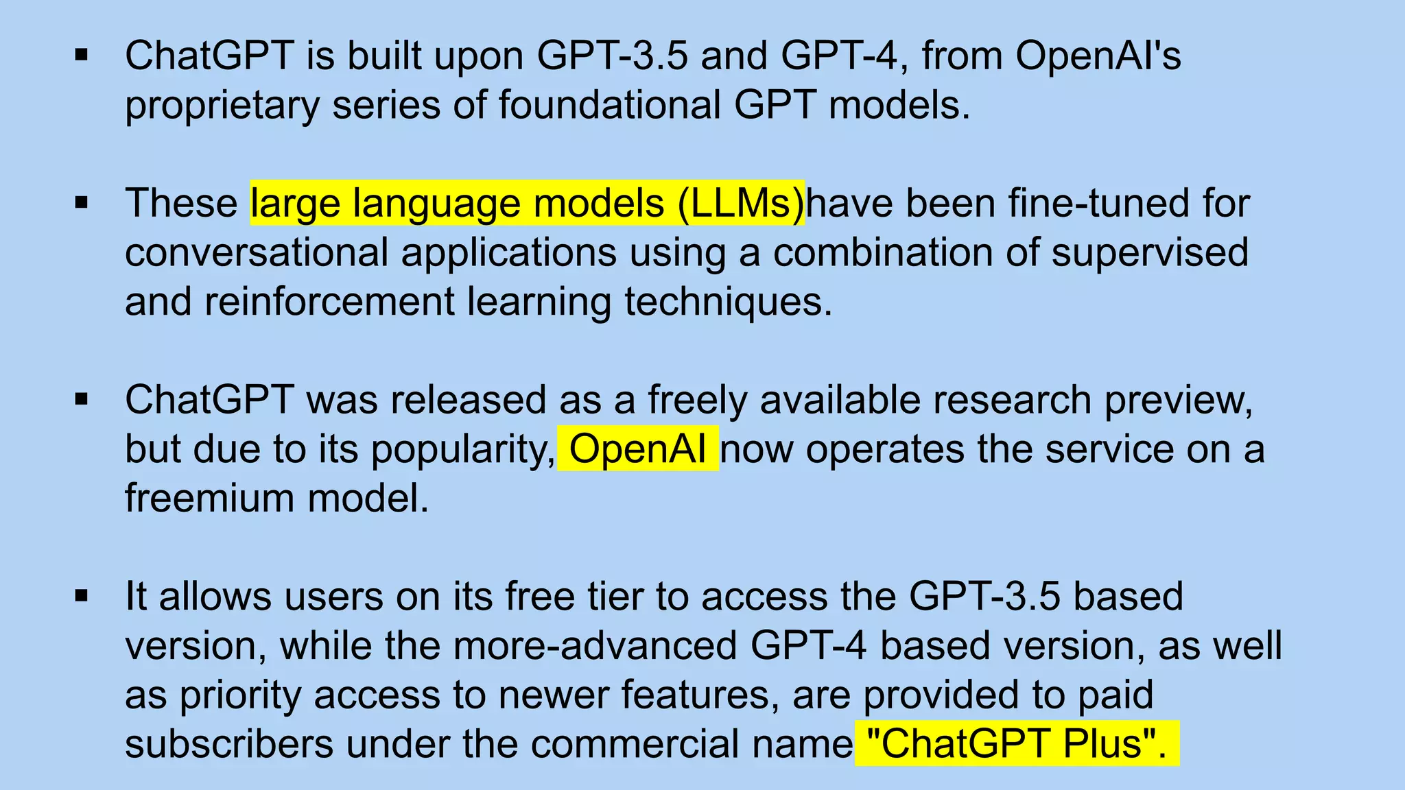  ChatGPT is built upon GPT-3.5 and GPT-4, from OpenAI's
proprietary series of foundational GPT models.
 These large language models (LLMs)have been fine-tuned for
conversational applications using a combination of supervised
and reinforcement learning techniques.
 ChatGPT was released as a freely available research preview,
but due to its popularity, OpenAI now operates the service on a
freemium model.
 It allows users on its free tier to access the GPT-3.5 based
version, while the more-advanced GPT-4 based version, as well
as priority access to newer features, are provided to paid
subscribers under the commercial name "ChatGPT Plus".
 