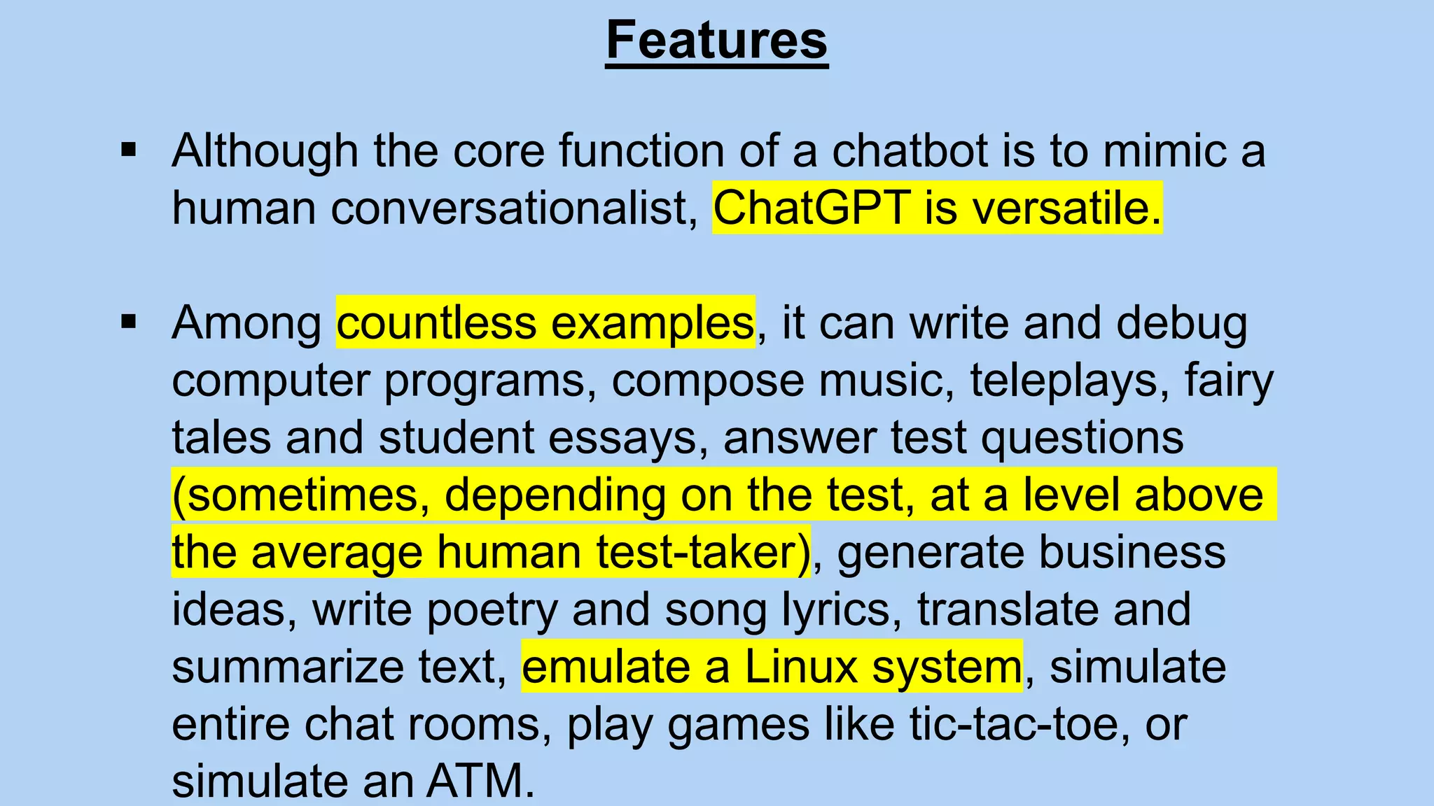 Features
 Although the core function of a chatbot is to mimic a
human conversationalist, ChatGPT is versatile.
 Among countless examples, it can write and debug
computer programs, compose music, teleplays, fairy
tales and student essays, answer test questions
(sometimes, depending on the test, at a level above
the average human test-taker), generate business
ideas, write poetry and song lyrics, translate and
summarize text, emulate a Linux system, simulate
entire chat rooms, play games like tic-tac-toe, or
simulate an ATM.
 