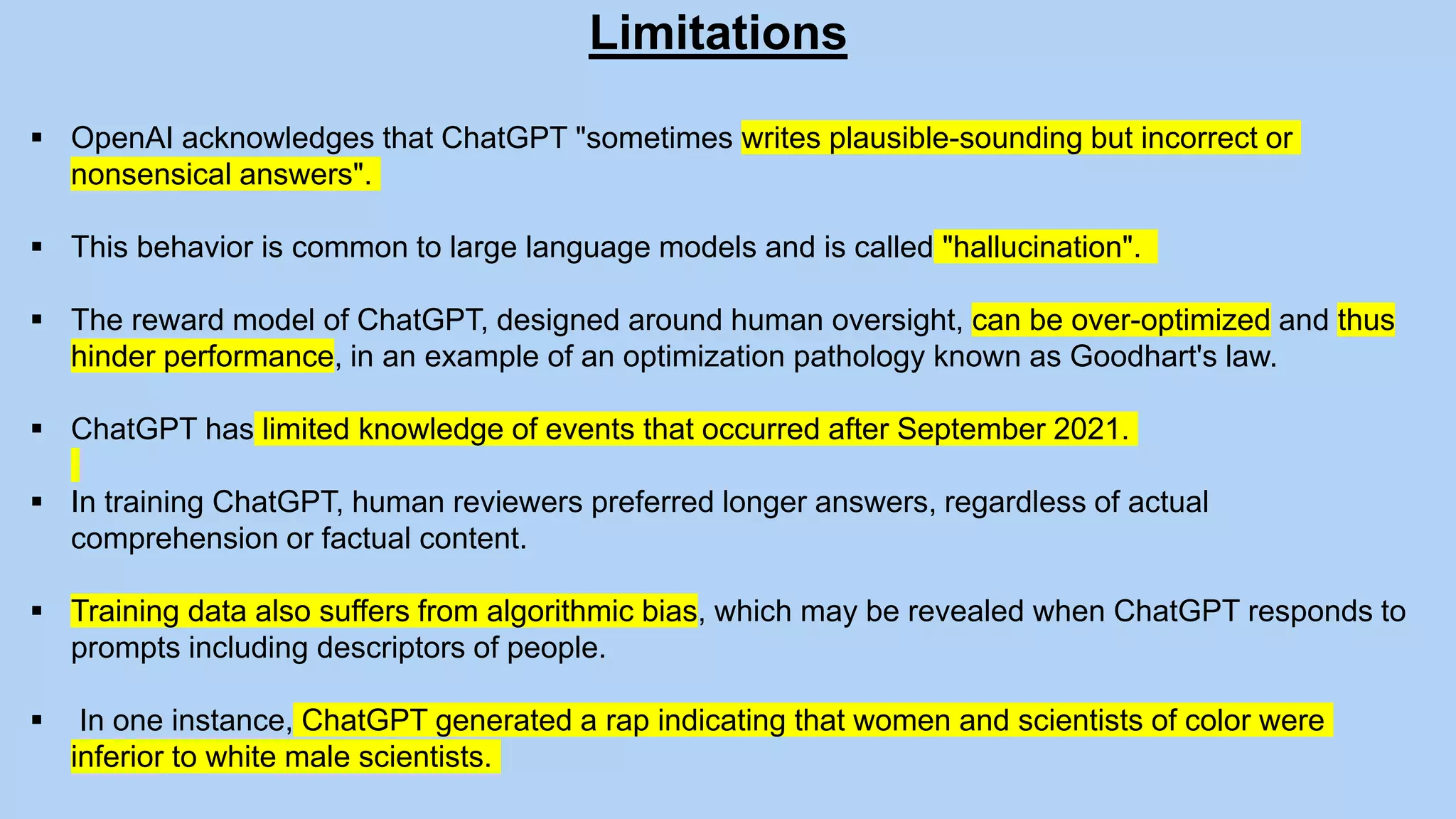 Limitations
 OpenAI acknowledges that ChatGPT "sometimes writes plausible-sounding but incorrect or
nonsensical answers".
 This behavior is common to large language models and is called "hallucination".
 The reward model of ChatGPT, designed around human oversight, can be over-optimized and thus
hinder performance, in an example of an optimization pathology known as Goodhart's law.
 ChatGPT has limited knowledge of events that occurred after September 2021.
 In training ChatGPT, human reviewers preferred longer answers, regardless of actual
comprehension or factual content.
 Training data also suffers from algorithmic bias, which may be revealed when ChatGPT responds to
prompts including descriptors of people.
 In one instance, ChatGPT generated a rap indicating that women and scientists of color were
inferior to white male scientists.
 