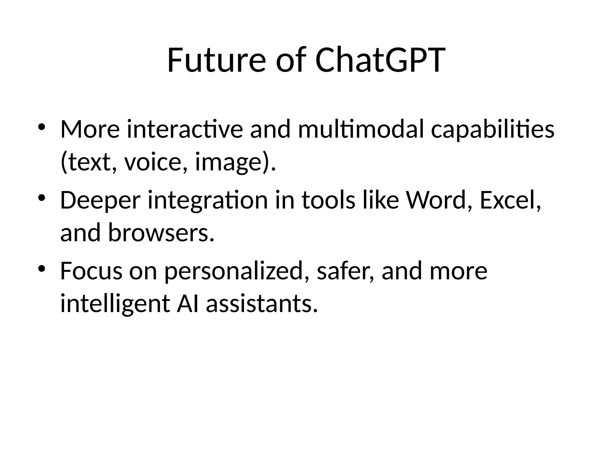 Future of ChatGPT
• More interactive and multimodal capabilities
(text, voice, image).
• Deeper integration in tools like Word, Excel,
and browsers.
• Focus on personalized, safer, and more
intelligent AI assistants.
 