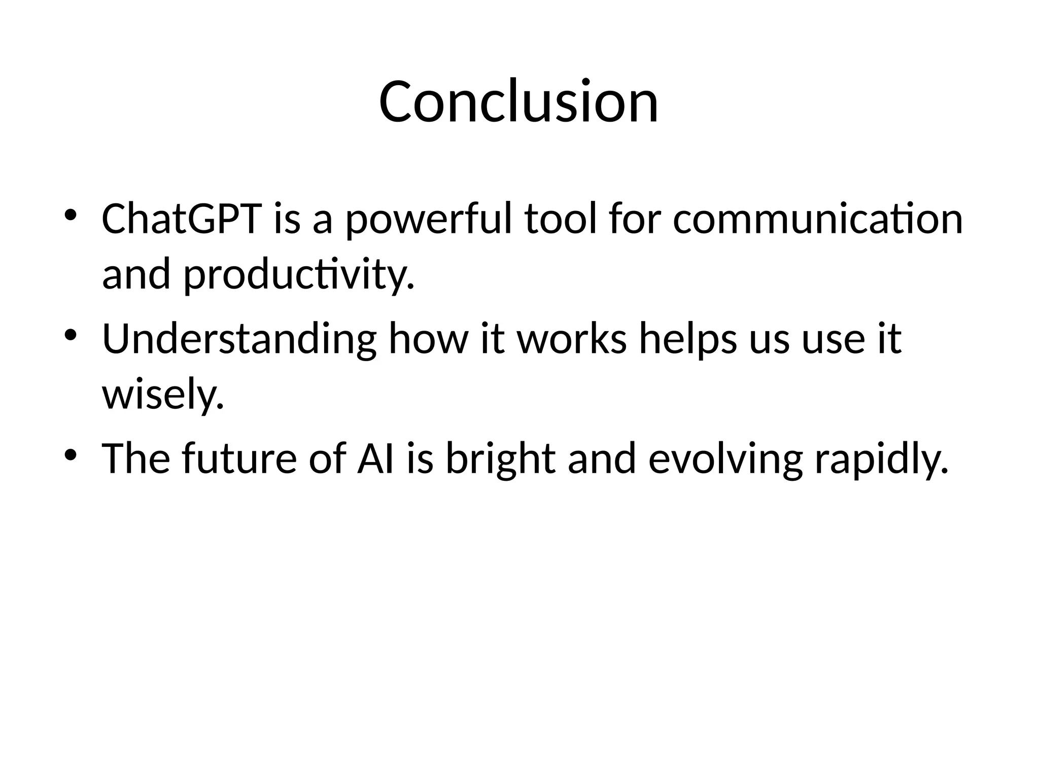 Conclusion
• ChatGPT is a powerful tool for communication
and productivity.
• Understanding how it works helps us use it
wisely.
• The future of AI is bright and evolving rapidly.
 