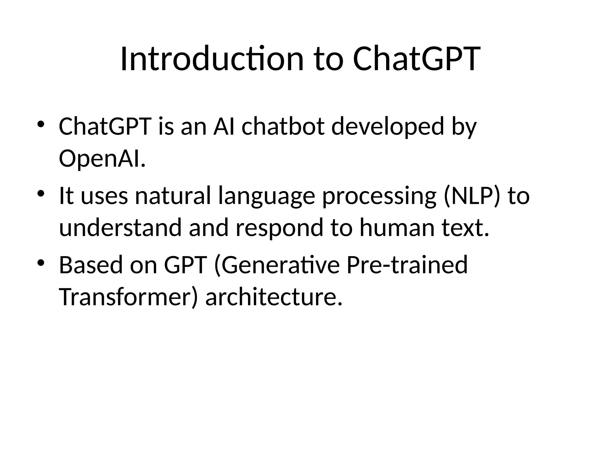 Introduction to ChatGPT
• ChatGPT is an AI chatbot developed by
OpenAI.
• It uses natural language processing (NLP) to
understand and respond to human text.
• Based on GPT (Generative Pre-trained
Transformer) architecture.
 