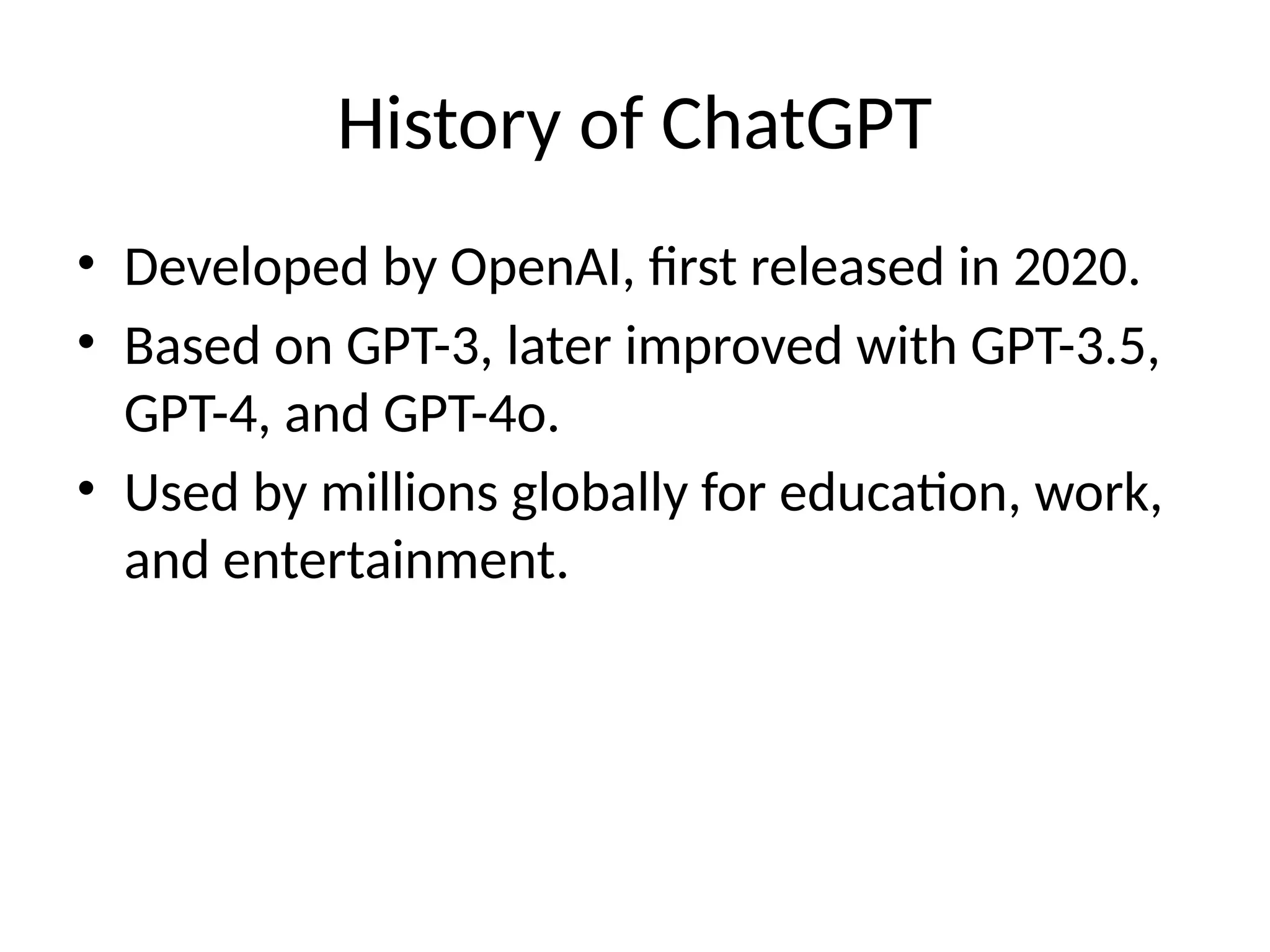 History of ChatGPT
• Developed by OpenAI, first released in 2020.
• Based on GPT-3, later improved with GPT-3.5,
GPT-4, and GPT-4o.
• Used by millions globally for education, work,
and entertainment.
 