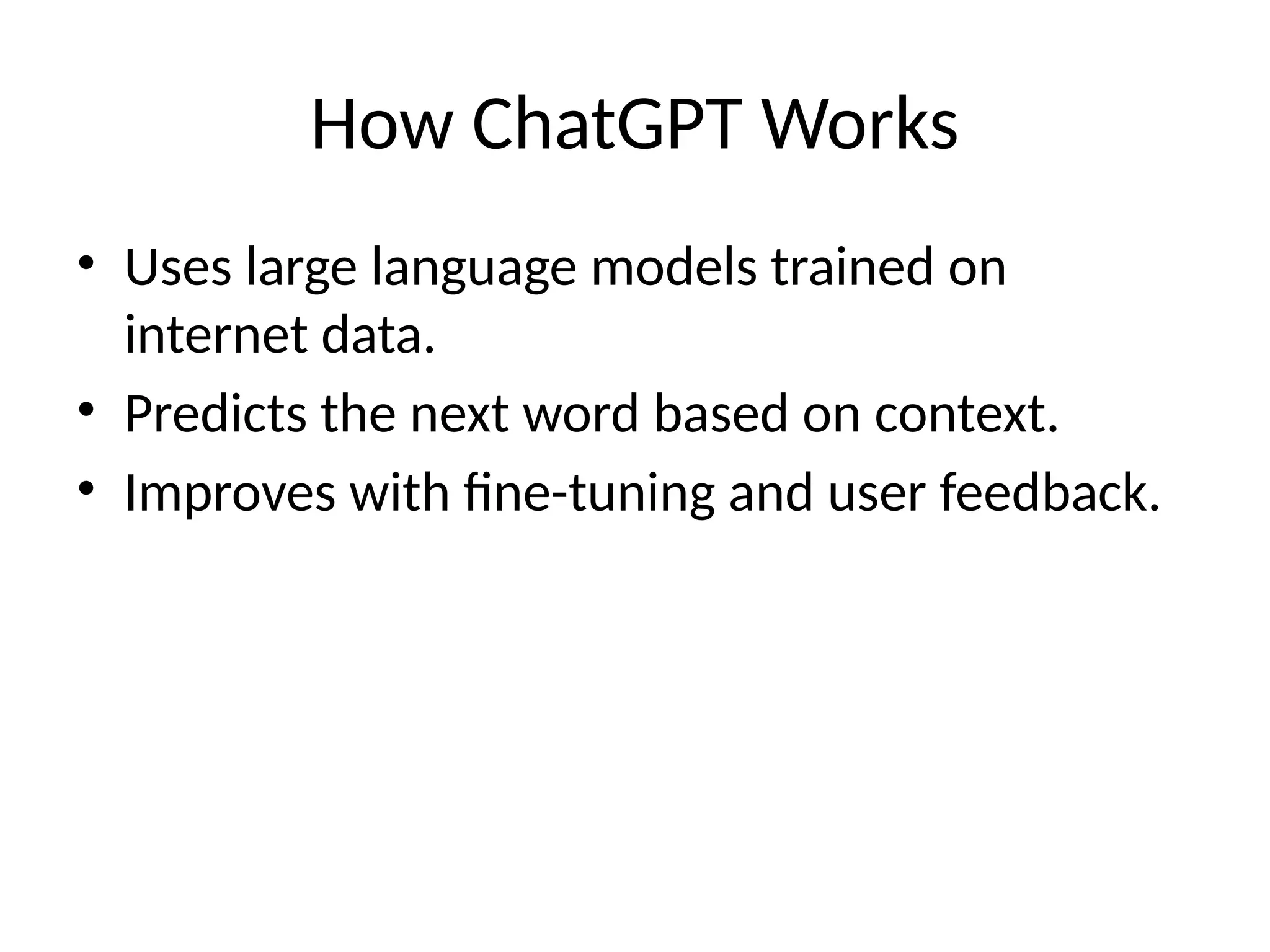 How ChatGPT Works
• Uses large language models trained on
internet data.
• Predicts the next word based on context.
• Improves with fine-tuning and user feedback.
 