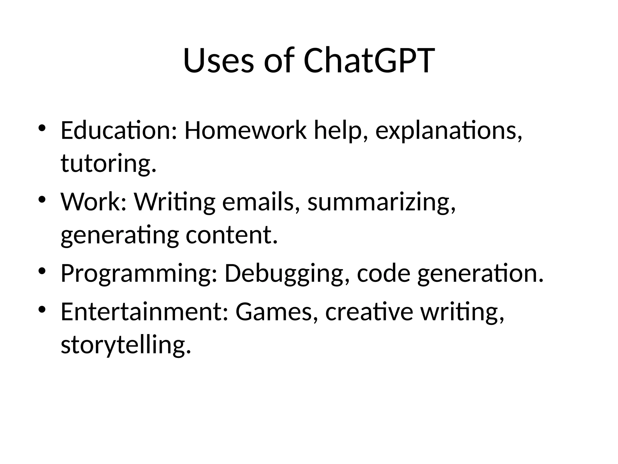 Uses of ChatGPT
• Education: Homework help, explanations,
tutoring.
• Work: Writing emails, summarizing,
generating content.
• Programming: Debugging, code generation.
• Entertainment: Games, creative writing,
storytelling.
 