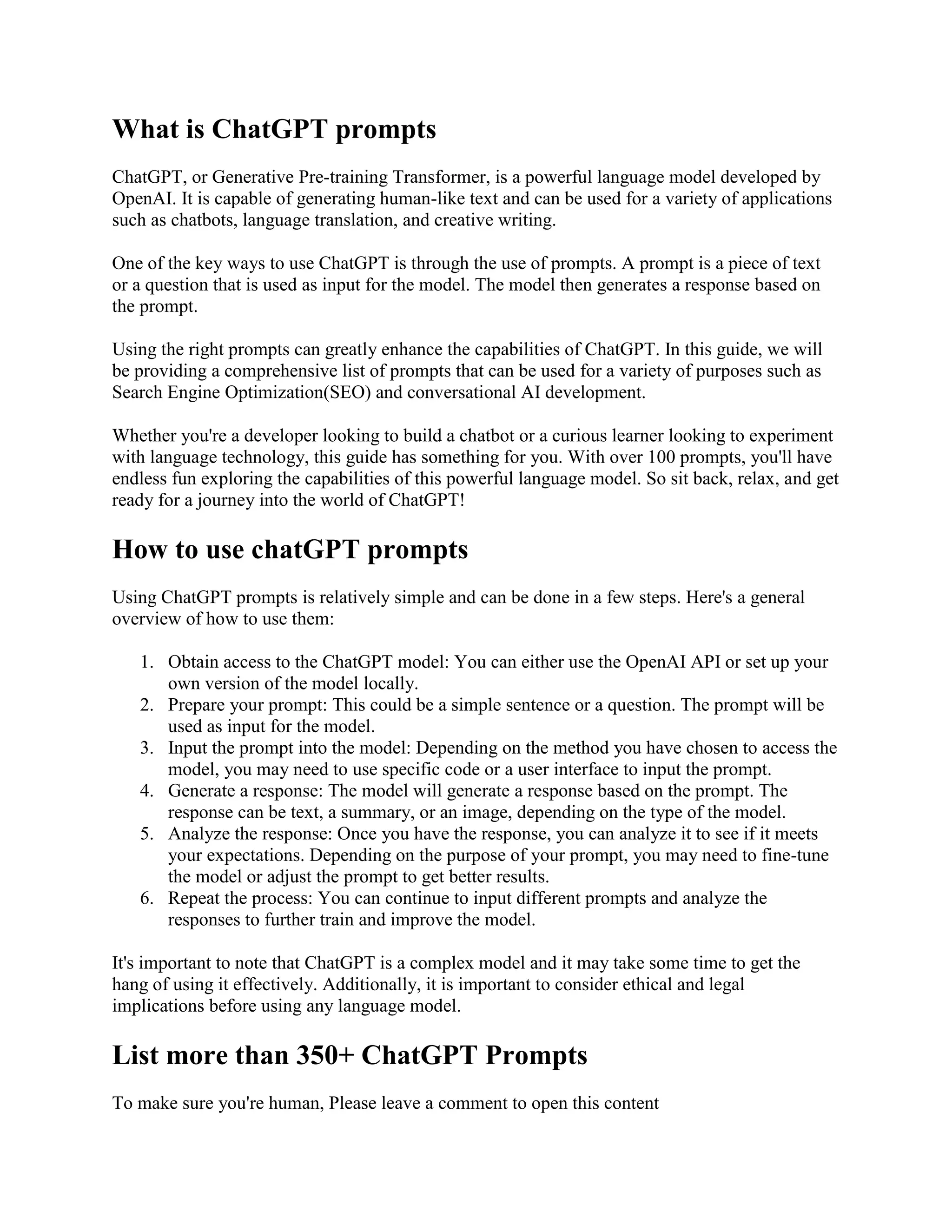 What is ChatGPT prompts
ChatGPT, or Generative Pre-training Transformer, is a powerful language model developed by
OpenAI. It is capable of generating human-like text and can be used for a variety of applications
such as chatbots, language translation, and creative writing.
One of the key ways to use ChatGPT is through the use of prompts. A prompt is a piece of text
or a question that is used as input for the model. The model then generates a response based on
the prompt.
Using the right prompts can greatly enhance the capabilities of ChatGPT. In this guide, we will
be providing a comprehensive list of prompts that can be used for a variety of purposes such as
Search Engine Optimization(SEO) and conversational AI development.
Whether you're a developer looking to build a chatbot or a curious learner looking to experiment
with language technology, this guide has something for you. With over 100 prompts, you'll have
endless fun exploring the capabilities of this powerful language model. So sit back, relax, and get
ready for a journey into the world of ChatGPT!
How to use chatGPT prompts
Using ChatGPT prompts is relatively simple and can be done in a few steps. Here's a general
overview of how to use them:
1. Obtain access to the ChatGPT model: You can either use the OpenAI API or set up your
own version of the model locally.
2. Prepare your prompt: This could be a simple sentence or a question. The prompt will be
used as input for the model.
3. Input the prompt into the model: Depending on the method you have chosen to access the
model, you may need to use specific code or a user interface to input the prompt.
4. Generate a response: The model will generate a response based on the prompt. The
response can be text, a summary, or an image, depending on the type of the model.
5. Analyze the response: Once you have the response, you can analyze it to see if it meets
your expectations. Depending on the purpose of your prompt, you may need to fine-tune
the model or adjust the prompt to get better results.
6. Repeat the process: You can continue to input different prompts and analyze the
responses to further train and improve the model.
It's important to note that ChatGPT is a complex model and it may take some time to get the
hang of using it effectively. Additionally, it is important to consider ethical and legal
implications before using any language model.
List more than 350+ ChatGPT Prompts
To make sure you're human, Please leave a comment to open this content
 