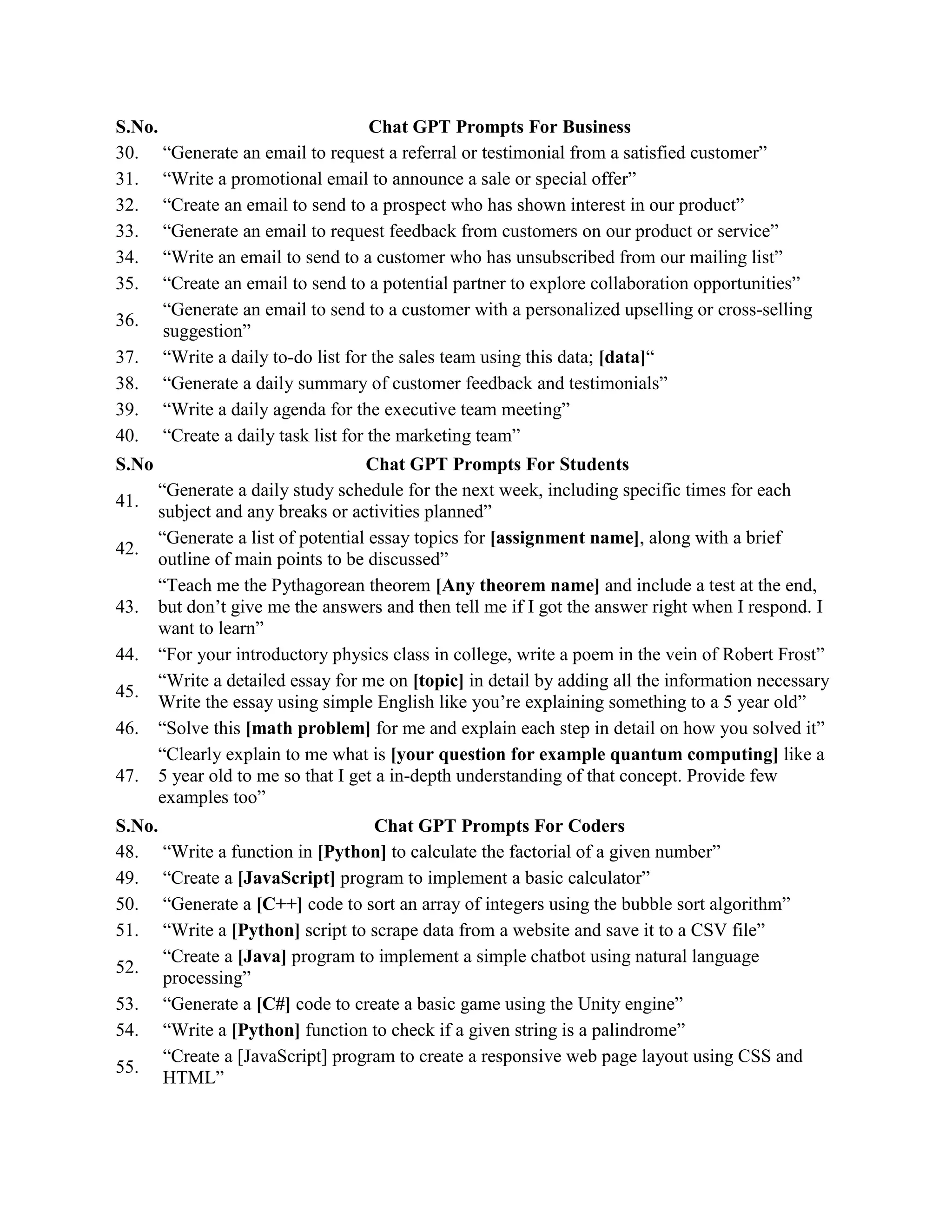 S.No. Chat GPT Prompts For Business
30. “Generate an email to request a referral or testimonial from a satisfied customer”
31. “Write a promotional email to announce a sale or special offer”
32. “Create an email to send to a prospect who has shown interest in our product”
33. “Generate an email to request feedback from customers on our product or service”
34. “Write an email to send to a customer who has unsubscribed from our mailing list”
35. “Create an email to send to a potential partner to explore collaboration opportunities”
36.
“Generate an email to send to a customer with a personalized upselling or cross-selling
suggestion”
37. “Write a daily to-do list for the sales team using this data; [data]“
38. “Generate a daily summary of customer feedback and testimonials”
39. “Write a daily agenda for the executive team meeting”
40. “Create a daily task list for the marketing team”
S.No Chat GPT Prompts For Students
41.
“Generate a daily study schedule for the next week, including specific times for each
subject and any breaks or activities planned”
42.
“Generate a list of potential essay topics for [assignment name], along with a brief
outline of main points to be discussed”
43.
“Teach me the Pythagorean theorem [Any theorem name] and include a test at the end,
but don’t give me the answers and then tell me if I got the answer right when I respond. I
want to learn”
44. “For your introductory physics class in college, write a poem in the vein of Robert Frost”
45.
“Write a detailed essay for me on [topic] in detail by adding all the information necessary
Write the essay using simple English like you’re explaining something to a 5 year old”
46. “Solve this [math problem] for me and explain each step in detail on how you solved it”
47.
“Clearly explain to me what is [your question for example quantum computing] like a
5 year old to me so that I get a in-depth understanding of that concept. Provide few
examples too”
S.No. Chat GPT Prompts For Coders
48. “Write a function in [Python] to calculate the factorial of a given number”
49. “Create a [JavaScript] program to implement a basic calculator”
50. “Generate a [C++] code to sort an array of integers using the bubble sort algorithm”
51. “Write a [Python] script to scrape data from a website and save it to a CSV file”
52.
“Create a [Java] program to implement a simple chatbot using natural language
processing”
53. “Generate a [C#] code to create a basic game using the Unity engine”
54. “Write a [Python] function to check if a given string is a palindrome”
55.
“Create a [JavaScript] program to create a responsive web page layout using CSS and
HTML”
 