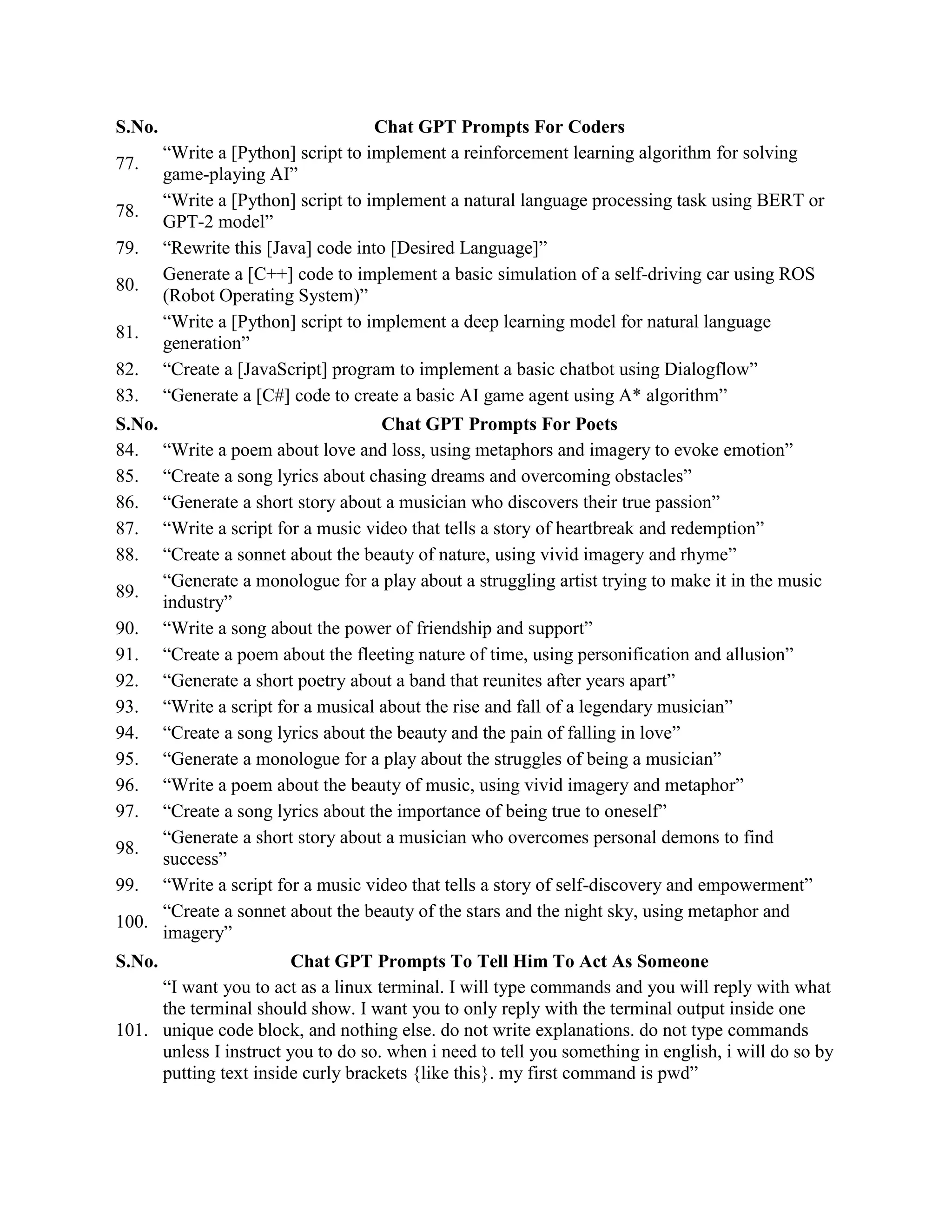 S.No. Chat GPT Prompts For Coders
77.
“Write a [Python] script to implement a reinforcement learning algorithm for solving
game-playing AI”
78.
“Write a [Python] script to implement a natural language processing task using BERT or
GPT-2 model”
79. “Rewrite this [Java] code into [Desired Language]”
80.
Generate a [C++] code to implement a basic simulation of a self-driving car using ROS
(Robot Operating System)”
81.
“Write a [Python] script to implement a deep learning model for natural language
generation”
82. “Create a [JavaScript] program to implement a basic chatbot using Dialogflow”
83. “Generate a [C#] code to create a basic AI game agent using A* algorithm”
S.No. Chat GPT Prompts For Poets
84. “Write a poem about love and loss, using metaphors and imagery to evoke emotion”
85. “Create a song lyrics about chasing dreams and overcoming obstacles”
86. “Generate a short story about a musician who discovers their true passion”
87. “Write a script for a music video that tells a story of heartbreak and redemption”
88. “Create a sonnet about the beauty of nature, using vivid imagery and rhyme”
89.
“Generate a monologue for a play about a struggling artist trying to make it in the music
industry”
90. “Write a song about the power of friendship and support”
91. “Create a poem about the fleeting nature of time, using personification and allusion”
92. “Generate a short poetry about a band that reunites after years apart”
93. “Write a script for a musical about the rise and fall of a legendary musician”
94. “Create a song lyrics about the beauty and the pain of falling in love”
95. “Generate a monologue for a play about the struggles of being a musician”
96. “Write a poem about the beauty of music, using vivid imagery and metaphor”
97. “Create a song lyrics about the importance of being true to oneself”
98.
“Generate a short story about a musician who overcomes personal demons to find
success”
99. “Write a script for a music video that tells a story of self-discovery and empowerment”
100.
“Create a sonnet about the beauty of the stars and the night sky, using metaphor and
imagery”
S.No. Chat GPT Prompts To Tell Him To Act As Someone
101.
“I want you to act as a linux terminal. I will type commands and you will reply with what
the terminal should show. I want you to only reply with the terminal output inside one
unique code block, and nothing else. do not write explanations. do not type commands
unless I instruct you to do so. when i need to tell you something in english, i will do so by
putting text inside curly brackets {like this}. my first command is pwd”
 