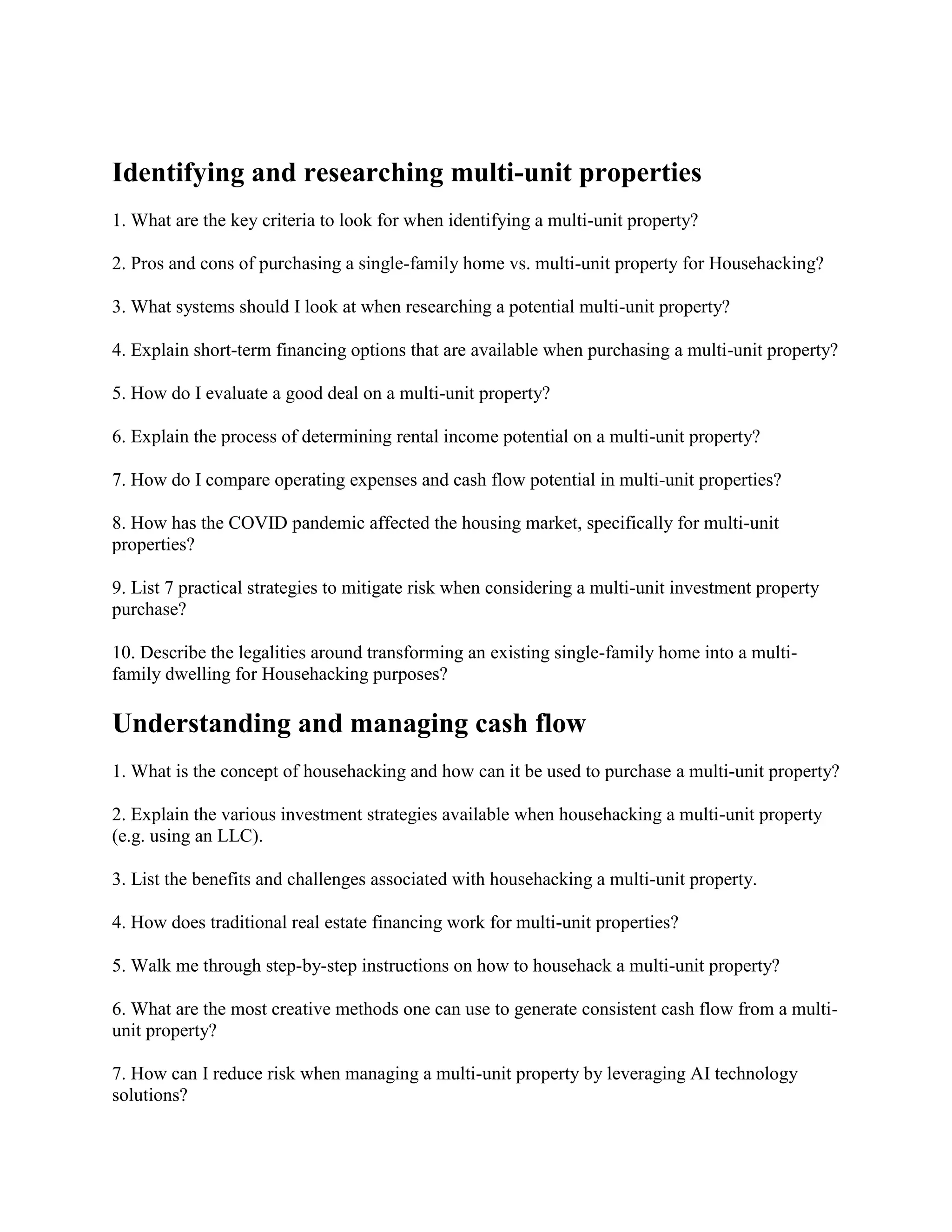 Identifying and researching multi-unit properties
1. What are the key criteria to look for when identifying a multi-unit property?
2. Pros and cons of purchasing a single-family home vs. multi-unit property for Househacking?
3. What systems should I look at when researching a potential multi-unit property?
4. Explain short-term financing options that are available when purchasing a multi-unit property?
5. How do I evaluate a good deal on a multi-unit property?
6. Explain the process of determining rental income potential on a multi-unit property?
7. How do I compare operating expenses and cash flow potential in multi-unit properties?
8. How has the COVID pandemic affected the housing market, specifically for multi-unit
properties?
9. List 7 practical strategies to mitigate risk when considering a multi-unit investment property
purchase?
10. Describe the legalities around transforming an existing single-family home into a multi-
family dwelling for Househacking purposes?
Understanding and managing cash flow
1. What is the concept of househacking and how can it be used to purchase a multi-unit property?
2. Explain the various investment strategies available when househacking a multi-unit property
(e.g. using an LLC).
3. List the benefits and challenges associated with househacking a multi-unit property.
4. How does traditional real estate financing work for multi-unit properties?
5. Walk me through step-by-step instructions on how to househack a multi-unit property?
6. What are the most creative methods one can use to generate consistent cash flow from a multi-
unit property?
7. How can I reduce risk when managing a multi-unit property by leveraging AI technology
solutions?
 
