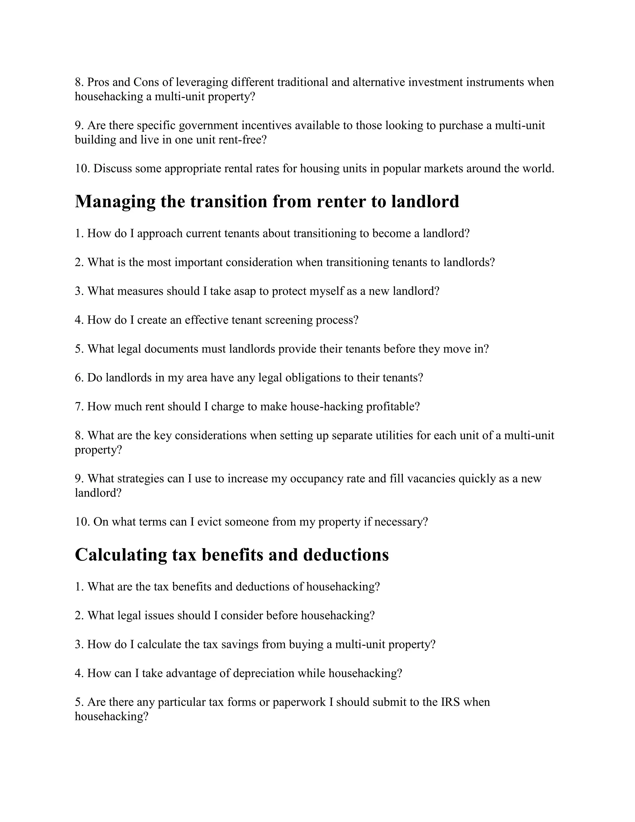 8. Pros and Cons of leveraging different traditional and alternative investment instruments when
househacking a multi-unit property?
9. Are there specific government incentives available to those looking to purchase a multi-unit
building and live in one unit rent-free?
10. Discuss some appropriate rental rates for housing units in popular markets around the world.
Managing the transition from renter to landlord
1. How do I approach current tenants about transitioning to become a landlord?
2. What is the most important consideration when transitioning tenants to landlords?
3. What measures should I take asap to protect myself as a new landlord?
4. How do I create an effective tenant screening process?
5. What legal documents must landlords provide their tenants before they move in?
6. Do landlords in my area have any legal obligations to their tenants?
7. How much rent should I charge to make house-hacking profitable?
8. What are the key considerations when setting up separate utilities for each unit of a multi-unit
property?
9. What strategies can I use to increase my occupancy rate and fill vacancies quickly as a new
landlord?
10. On what terms can I evict someone from my property if necessary?
Calculating tax benefits and deductions
1. What are the tax benefits and deductions of househacking?
2. What legal issues should I consider before househacking?
3. How do I calculate the tax savings from buying a multi-unit property?
4. How can I take advantage of depreciation while househacking?
5. Are there any particular tax forms or paperwork I should submit to the IRS when
househacking?
 