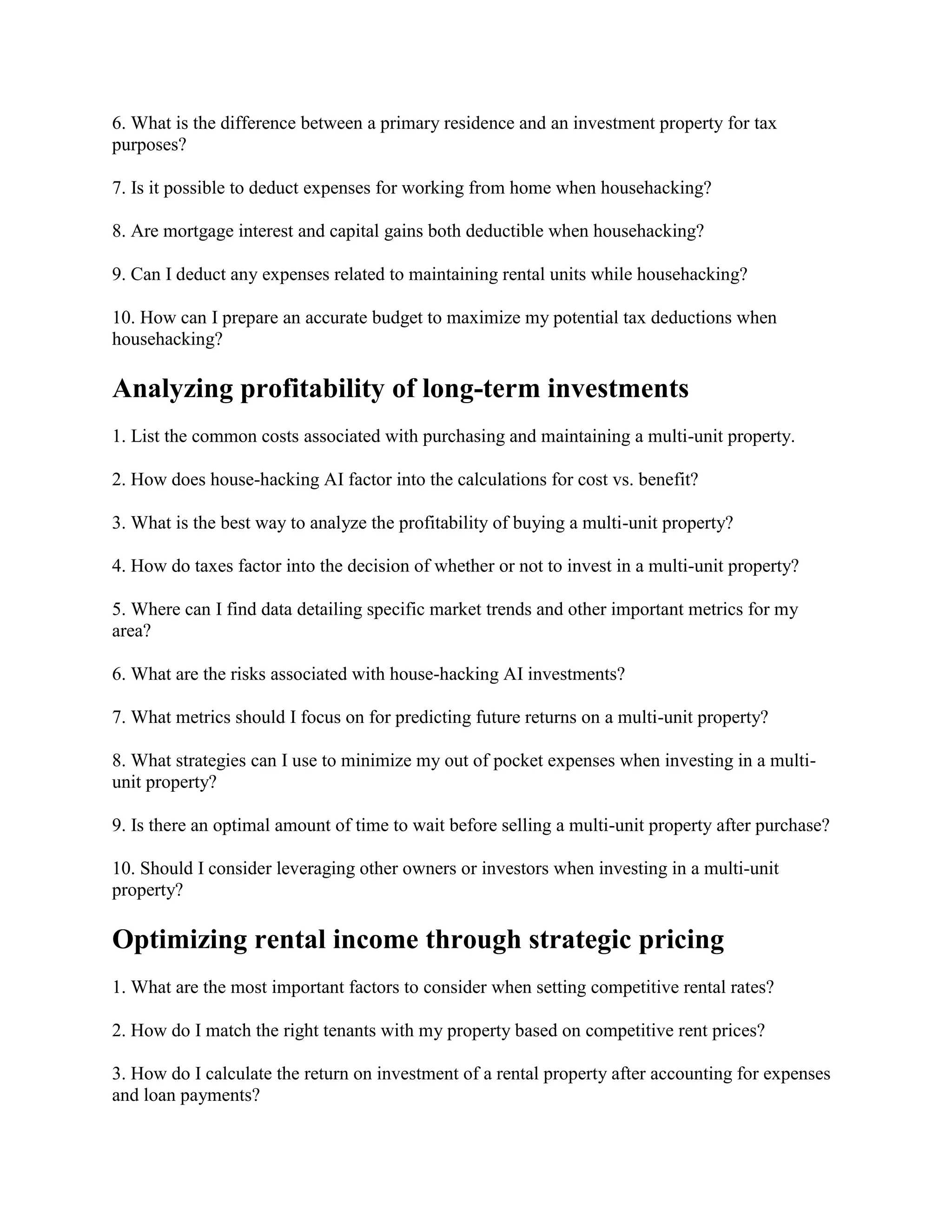 6. What is the difference between a primary residence and an investment property for tax
purposes?
7. Is it possible to deduct expenses for working from home when househacking?
8. Are mortgage interest and capital gains both deductible when househacking?
9. Can I deduct any expenses related to maintaining rental units while househacking?
10. How can I prepare an accurate budget to maximize my potential tax deductions when
househacking?
Analyzing profitability of long-term investments
1. List the common costs associated with purchasing and maintaining a multi-unit property.
2. How does house-hacking AI factor into the calculations for cost vs. benefit?
3. What is the best way to analyze the profitability of buying a multi-unit property?
4. How do taxes factor into the decision of whether or not to invest in a multi-unit property?
5. Where can I find data detailing specific market trends and other important metrics for my
area?
6. What are the risks associated with house-hacking AI investments?
7. What metrics should I focus on for predicting future returns on a multi-unit property?
8. What strategies can I use to minimize my out of pocket expenses when investing in a multi-
unit property?
9. Is there an optimal amount of time to wait before selling a multi-unit property after purchase?
10. Should I consider leveraging other owners or investors when investing in a multi-unit
property?
Optimizing rental income through strategic pricing
1. What are the most important factors to consider when setting competitive rental rates?
2. How do I match the right tenants with my property based on competitive rent prices?
3. How do I calculate the return on investment of a rental property after accounting for expenses
and loan payments?
 