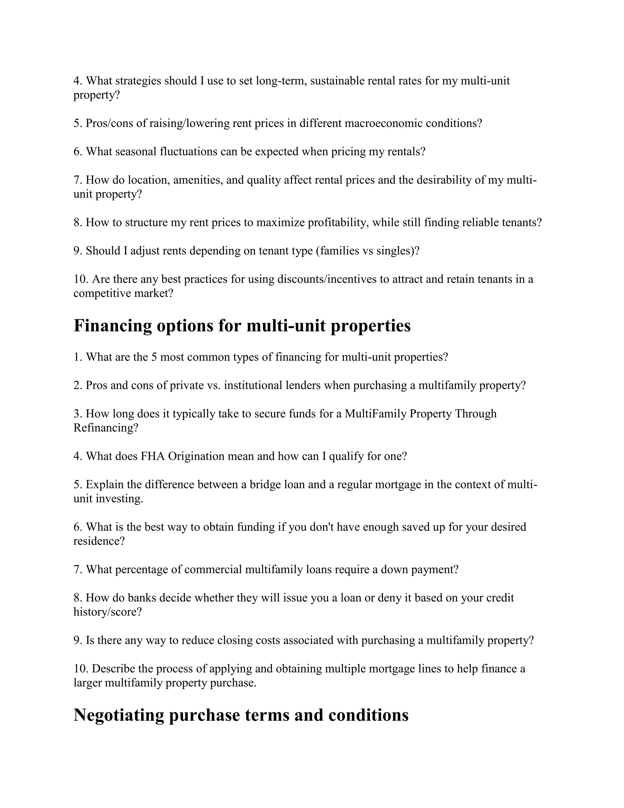 4. What strategies should I use to set long-term, sustainable rental rates for my multi-unit
property?
5. Pros/cons of raising/lowering rent prices in different macroeconomic conditions?
6. What seasonal fluctuations can be expected when pricing my rentals?
7. How do location, amenities, and quality affect rental prices and the desirability of my multi-
unit property?
8. How to structure my rent prices to maximize profitability, while still finding reliable tenants?
9. Should I adjust rents depending on tenant type (families vs singles)?
10. Are there any best practices for using discounts/incentives to attract and retain tenants in a
competitive market?
Financing options for multi-unit properties
1. What are the 5 most common types of financing for multi-unit properties?
2. Pros and cons of private vs. institutional lenders when purchasing a multifamily property?
3. How long does it typically take to secure funds for a MultiFamily Property Through
Refinancing?
4. What does FHA Origination mean and how can I qualify for one?
5. Explain the difference between a bridge loan and a regular mortgage in the context of multi-
unit investing.
6. What is the best way to obtain funding if you don't have enough saved up for your desired
residence?
7. What percentage of commercial multifamily loans require a down payment?
8. How do banks decide whether they will issue you a loan or deny it based on your credit
history/score?
9. Is there any way to reduce closing costs associated with purchasing a multifamily property?
10. Describe the process of applying and obtaining multiple mortgage lines to help finance a
larger multifamily property purchase.
Negotiating purchase terms and conditions
 