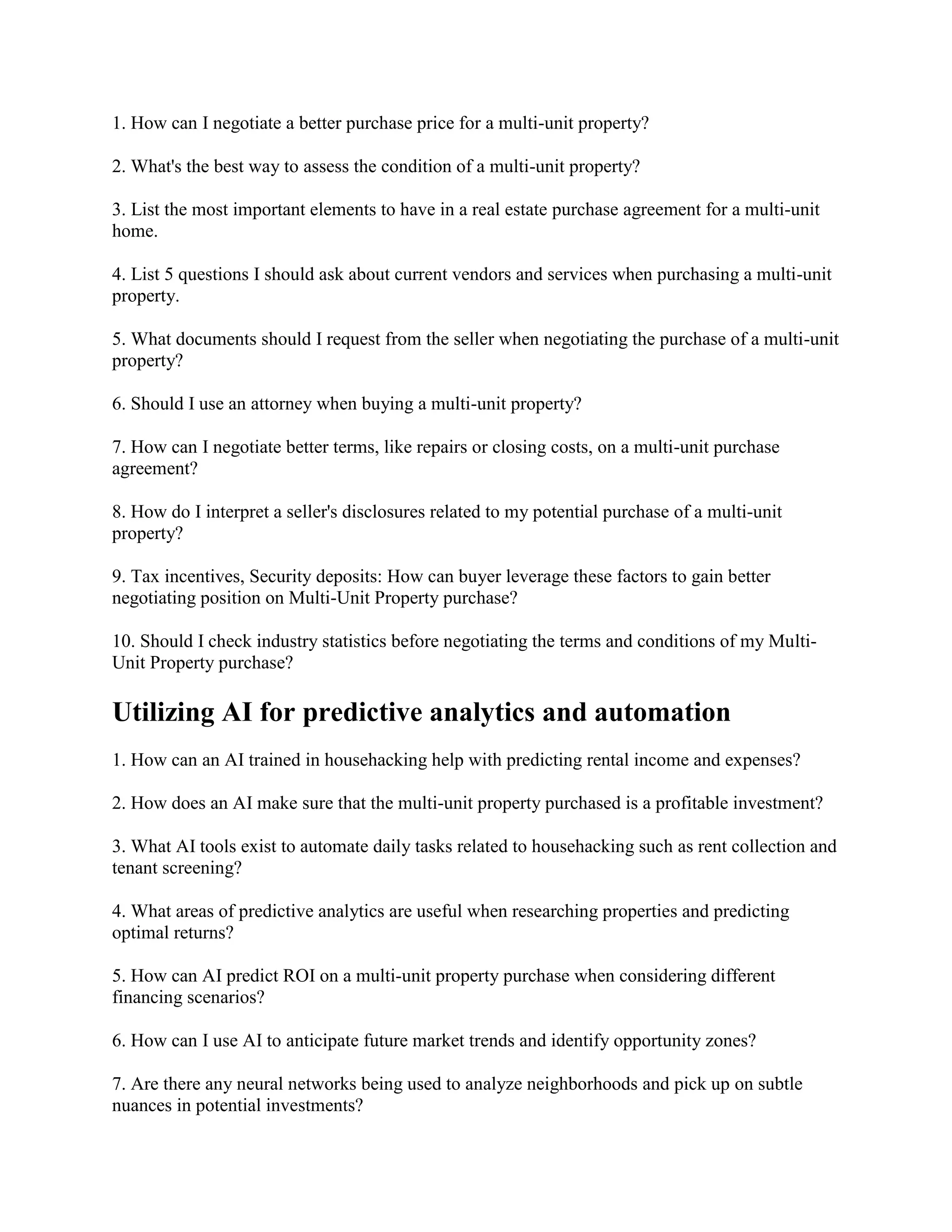 1. How can I negotiate a better purchase price for a multi-unit property?
2. What's the best way to assess the condition of a multi-unit property?
3. List the most important elements to have in a real estate purchase agreement for a multi-unit
home.
4. List 5 questions I should ask about current vendors and services when purchasing a multi-unit
property.
5. What documents should I request from the seller when negotiating the purchase of a multi-unit
property?
6. Should I use an attorney when buying a multi-unit property?
7. How can I negotiate better terms, like repairs or closing costs, on a multi-unit purchase
agreement?
8. How do I interpret a seller's disclosures related to my potential purchase of a multi-unit
property?
9. Tax incentives, Security deposits: How can buyer leverage these factors to gain better
negotiating position on Multi-Unit Property purchase?
10. Should I check industry statistics before negotiating the terms and conditions of my Multi-
Unit Property purchase?
Utilizing AI for predictive analytics and automation
1. How can an AI trained in househacking help with predicting rental income and expenses?
2. How does an AI make sure that the multi-unit property purchased is a profitable investment?
3. What AI tools exist to automate daily tasks related to househacking such as rent collection and
tenant screening?
4. What areas of predictive analytics are useful when researching properties and predicting
optimal returns?
5. How can AI predict ROI on a multi-unit property purchase when considering different
financing scenarios?
6. How can I use AI to anticipate future market trends and identify opportunity zones?
7. Are there any neural networks being used to analyze neighborhoods and pick up on subtle
nuances in potential investments?
 