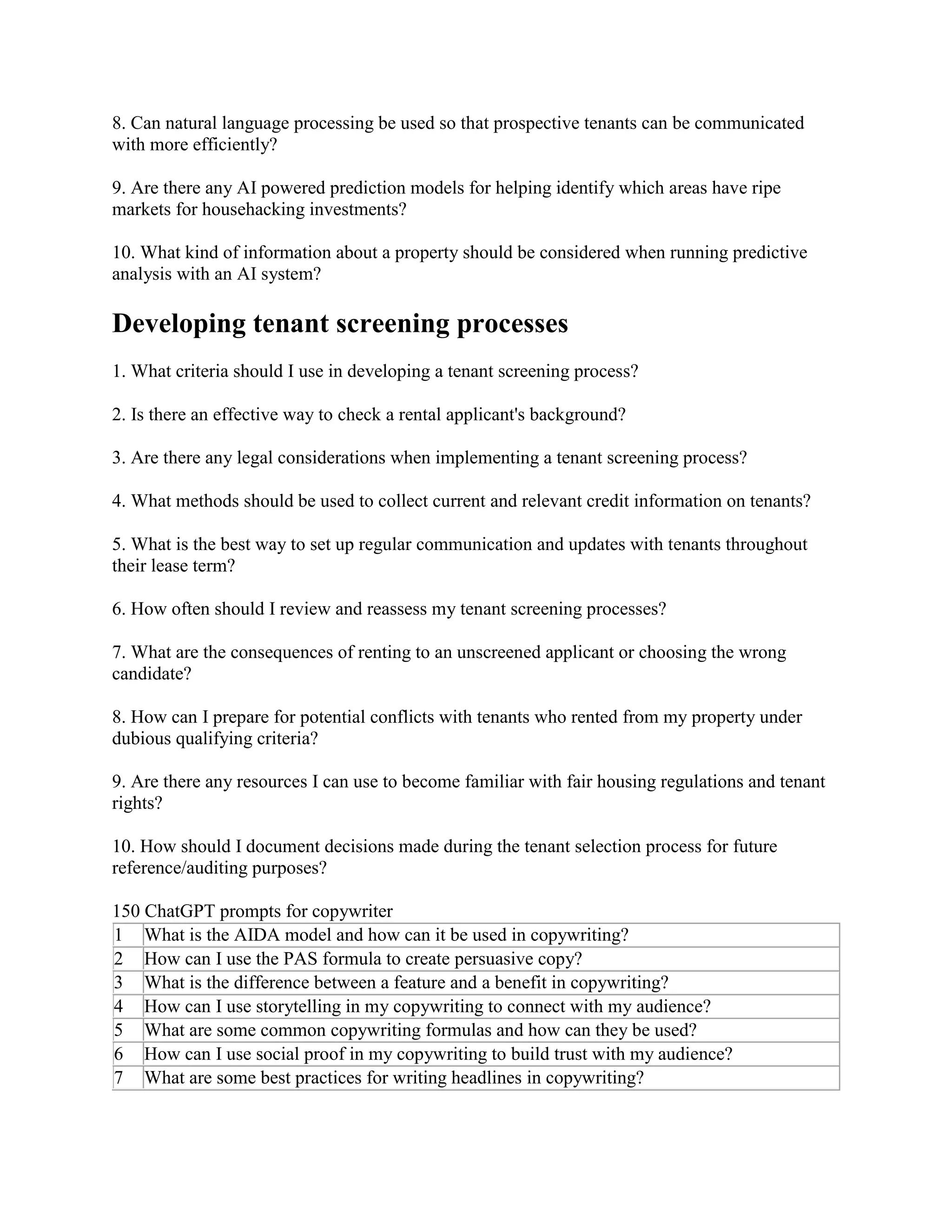 8. Can natural language processing be used so that prospective tenants can be communicated
with more efficiently?
9. Are there any AI powered prediction models for helping identify which areas have ripe
markets for househacking investments?
10. What kind of information about a property should be considered when running predictive
analysis with an AI system?
Developing tenant screening processes
1. What criteria should I use in developing a tenant screening process?
2. Is there an effective way to check a rental applicant's background?
3. Are there any legal considerations when implementing a tenant screening process?
4. What methods should be used to collect current and relevant credit information on tenants?
5. What is the best way to set up regular communication and updates with tenants throughout
their lease term?
6. How often should I review and reassess my tenant screening processes?
7. What are the consequences of renting to an unscreened applicant or choosing the wrong
candidate?
8. How can I prepare for potential conflicts with tenants who rented from my property under
dubious qualifying criteria?
9. Are there any resources I can use to become familiar with fair housing regulations and tenant
rights?
10. How should I document decisions made during the tenant selection process for future
reference/auditing purposes?
150 ChatGPT prompts for copywriter
1 What is the AIDA model and how can it be used in copywriting?
2 How can I use the PAS formula to create persuasive copy?
3 What is the difference between a feature and a benefit in copywriting?
4 How can I use storytelling in my copywriting to connect with my audience?
5 What are some common copywriting formulas and how can they be used?
6 How can I use social proof in my copywriting to build trust with my audience?
7 What are some best practices for writing headlines in copywriting?
 