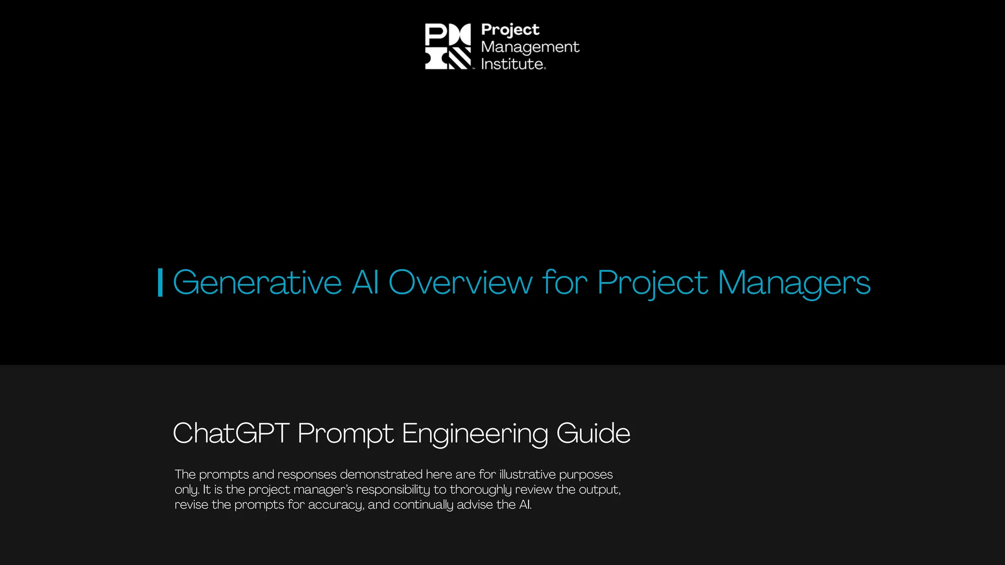 ChatGPT Prompt Engineering Guide
Generative AI Overview for Project Managers
The prompts and responses demonstrated here are for illustrative purposes
only. It is the project manager’s responsibility to thoroughly review the output,
revise the prompts for accuracy, and continually advise the AI.
 