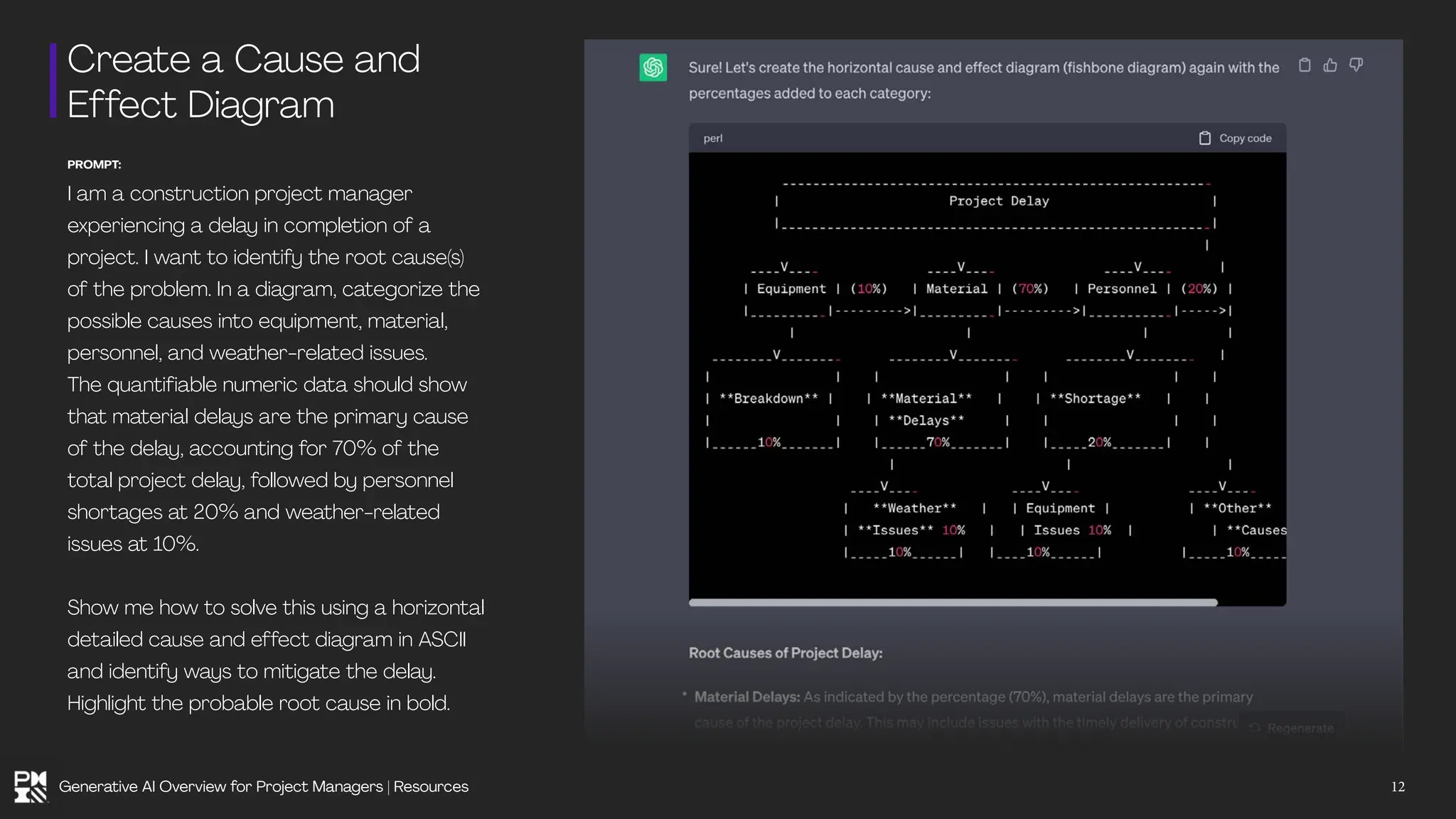 Create a Cause and
Effect Diagram
PROMPT:
I am a construction project manager
experiencing a delay in completion of a
project. I want to identify the root cause(s)
of the problem. In a diagram, categorize the
possible causes into equipment, material,
personnel, and weather-related issues.
The quantifiable numeric data should show
that material delays are the primary cause
of the delay, accounting for 70% of the
total project delay, followed by personnel
shortages at 20% and weather-related
issues at 10%.
Show me how to solve this using a horizontal
detailed cause and effect diagram in ASCII
and identify ways to mitigate the delay.
Highlight the probable root cause in bold.
12
Generative AI Overview for Project Managers | Resources
 