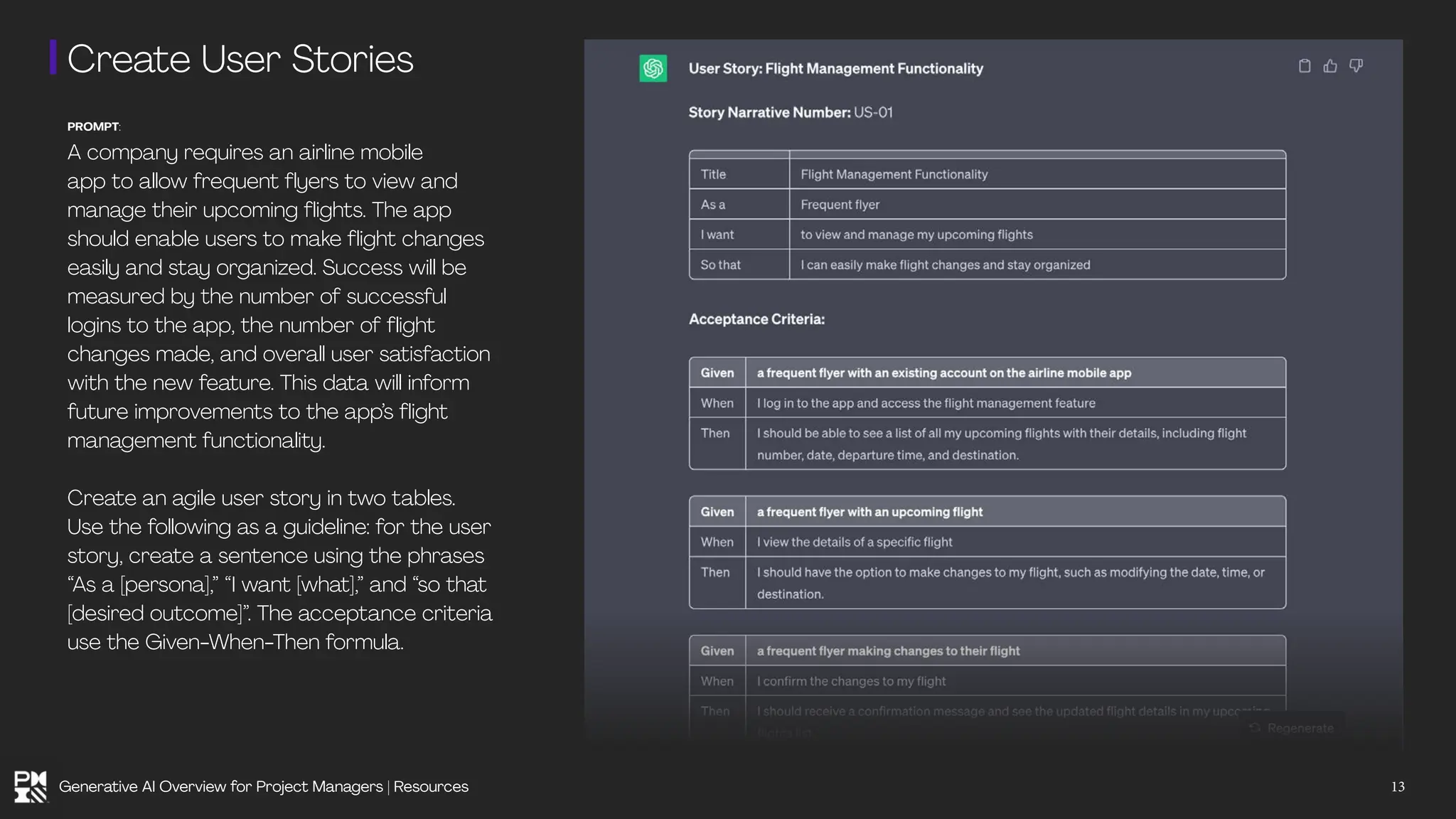 Create User Stories
PROMPT:
A company requires an airline mobile
app to allow frequent flyers to view and
manage their upcoming flights. The app
should enable users to make flight changes
easily and stay organized. Success will be
measured by the number of successful
logins to the app, the number of flight
changes made, and overall user satisfaction
with the new feature. This data will inform
future improvements to the app’s flight
management functionality.
Create an agile user story in two tables.
Use the following as a guideline: for the user
story, create a sentence using the phrases
“As a [persona],” “I want [what],” and “so that
[desired outcome]”. The acceptance criteria
use the Given-When-Then formula.
13
Generative AI Overview for Project Managers | Resources
 