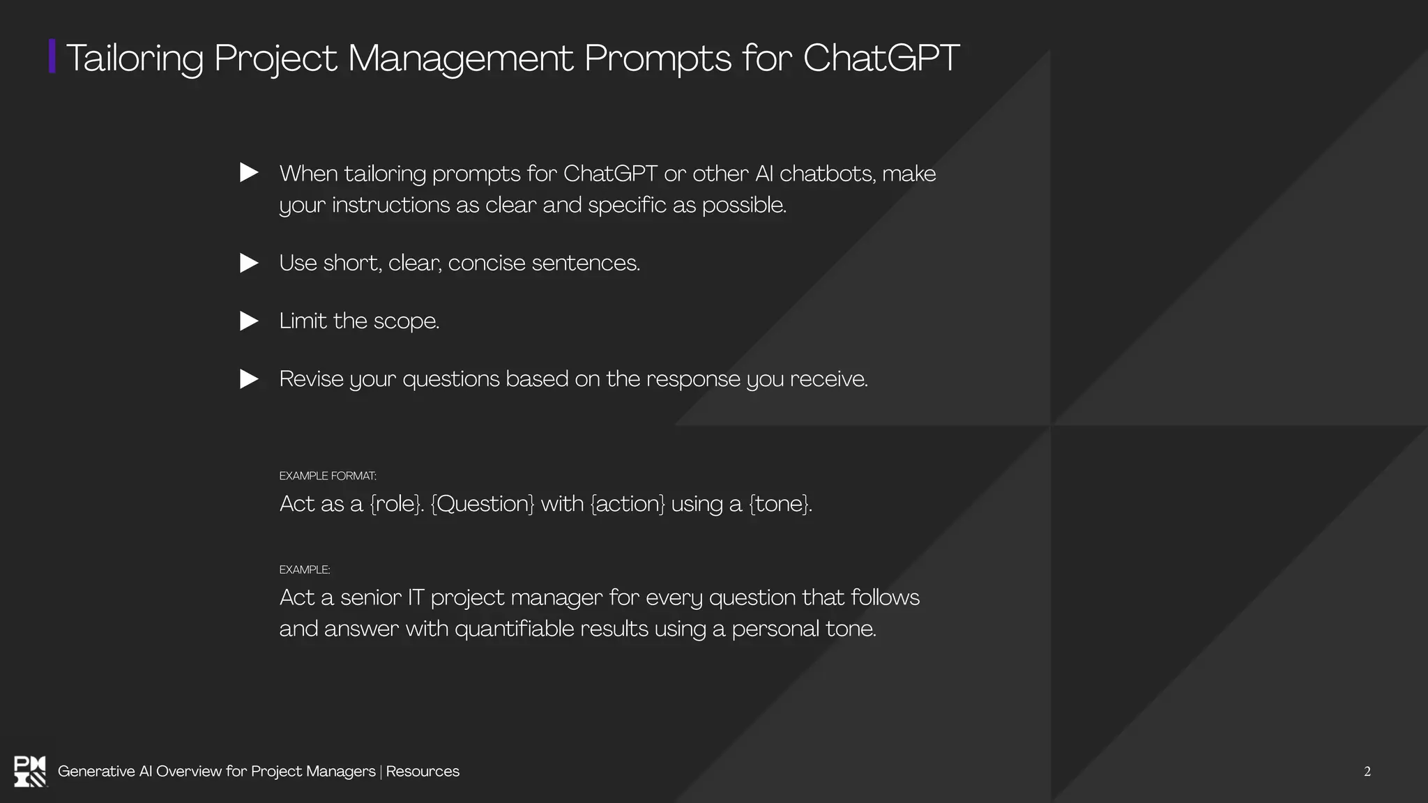 Tailoring Project Management Prompts for ChatGPT
When tailoring prompts for ChatGPT or other AI chatbots, make
your instructions as clear and specific as possible.
Use short, clear, concise sentences.
Limit the scope.
Revise your questions based on the response you receive.
EXAMPLE FORMAT:
Act as a {role}. {Question} with {action} using a {tone}.
EXAMPLE:
Act a senior IT project manager for every question that follows
and answer with quantifiable results using a personal tone.
2
Generative AI Overview for Project Managers | Resources
 