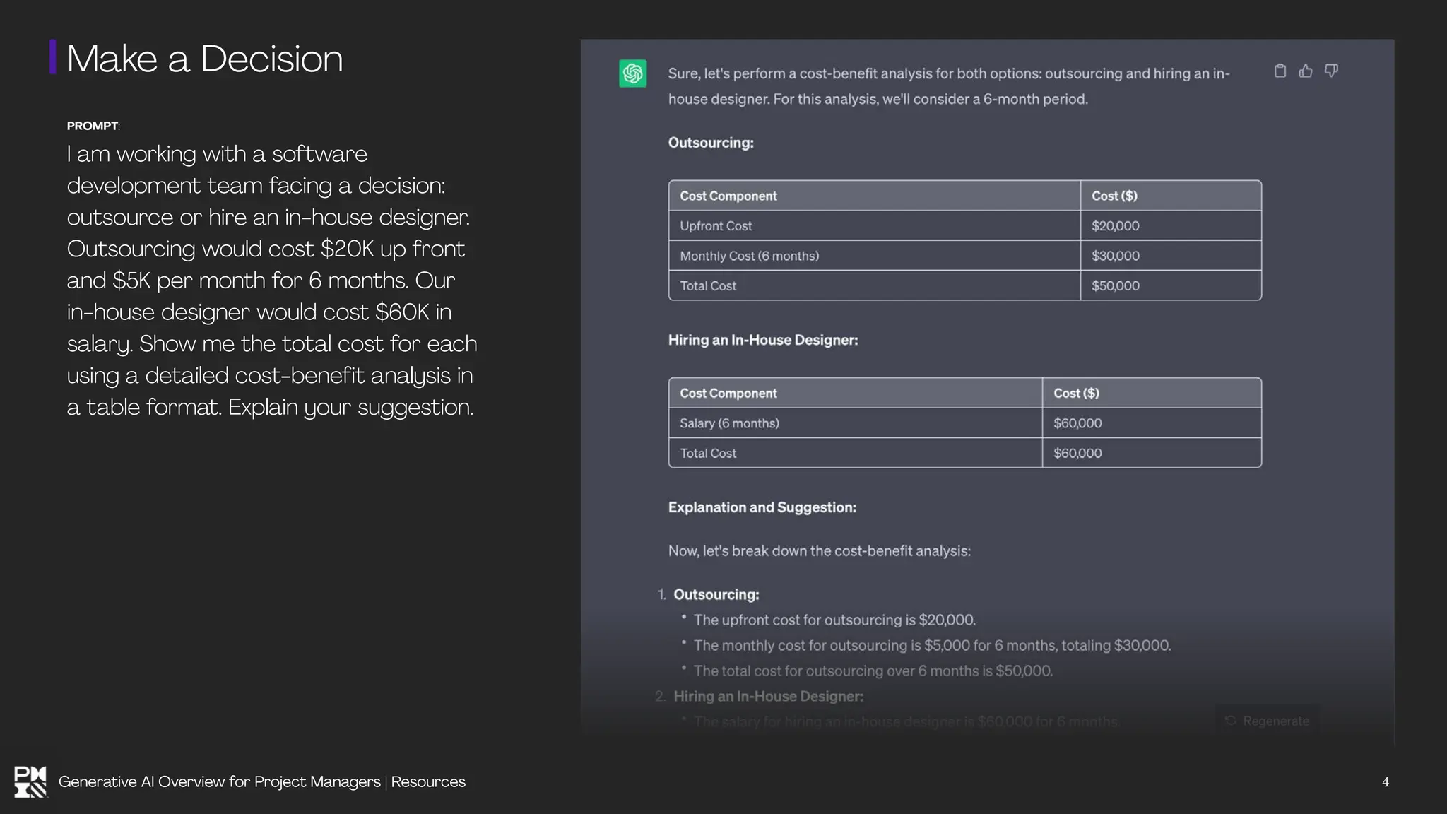 Make a Decision
PROMPT:
I am working with a software
development team facing a decision:
outsource or hire an in-house designer.
Outsourcing would cost $20K up front
and $5K per month for 6 months. Our
in-house designer would cost $60K in
salary. Show me the total cost for each
using a detailed cost-benefit analysis in
a table format. Explain your suggestion.
4
Generative AI Overview for Project Managers | Resources
 
