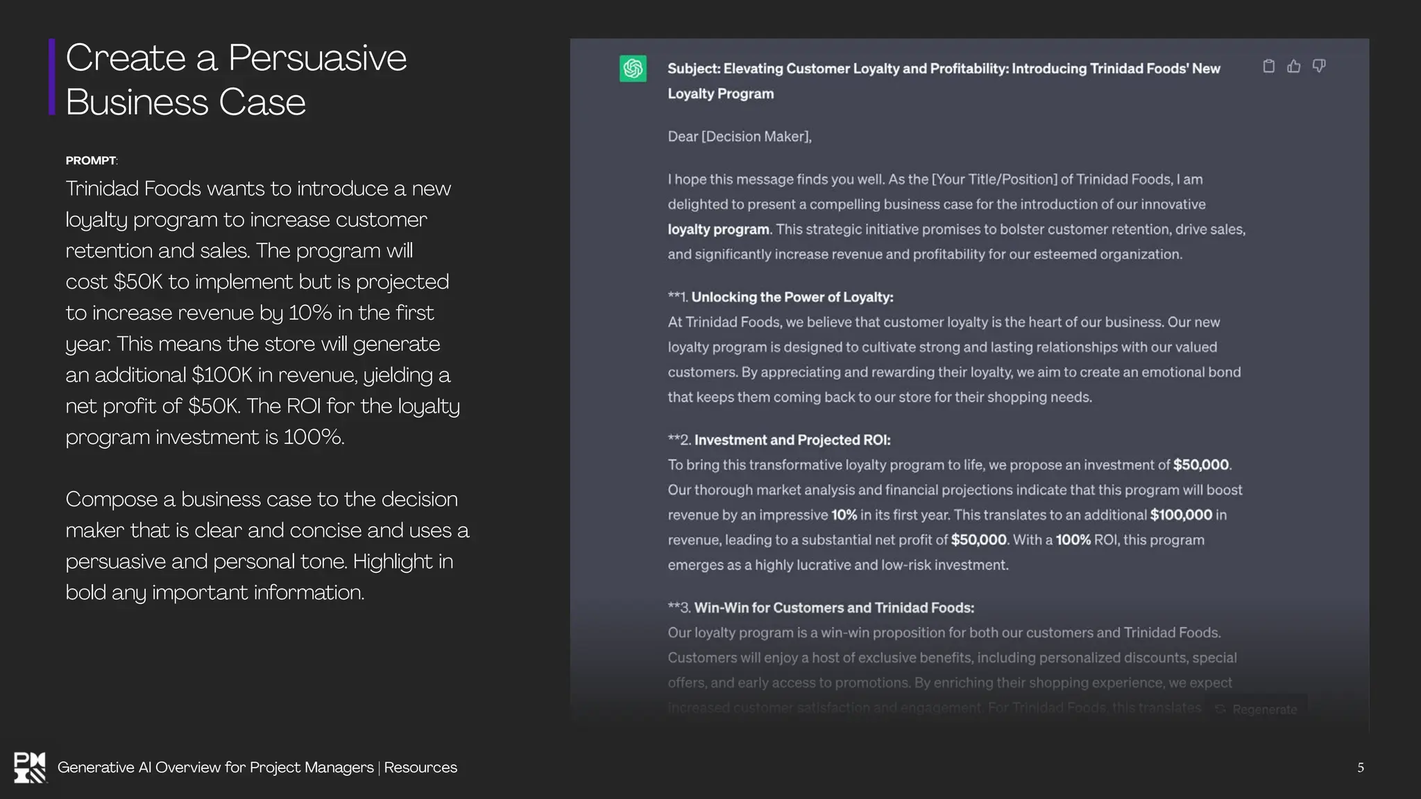 Create a Persuasive
Business Case
PROMPT:
Trinidad Foods wants to introduce a new
loyalty program to increase customer
retention and sales. The program will
cost $50K to implement but is projected
to increase revenue by 10% in the first
year. This means the store will generate
an additional $100K in revenue, yielding a
net profit of $50K. The ROI for the loyalty
program investment is 100%.
Compose a business case to the decision
maker that is clear and concise and uses a
persuasive and personal tone. Highlight in
bold any important information.
5
Generative AI Overview for Project Managers | Resources
 