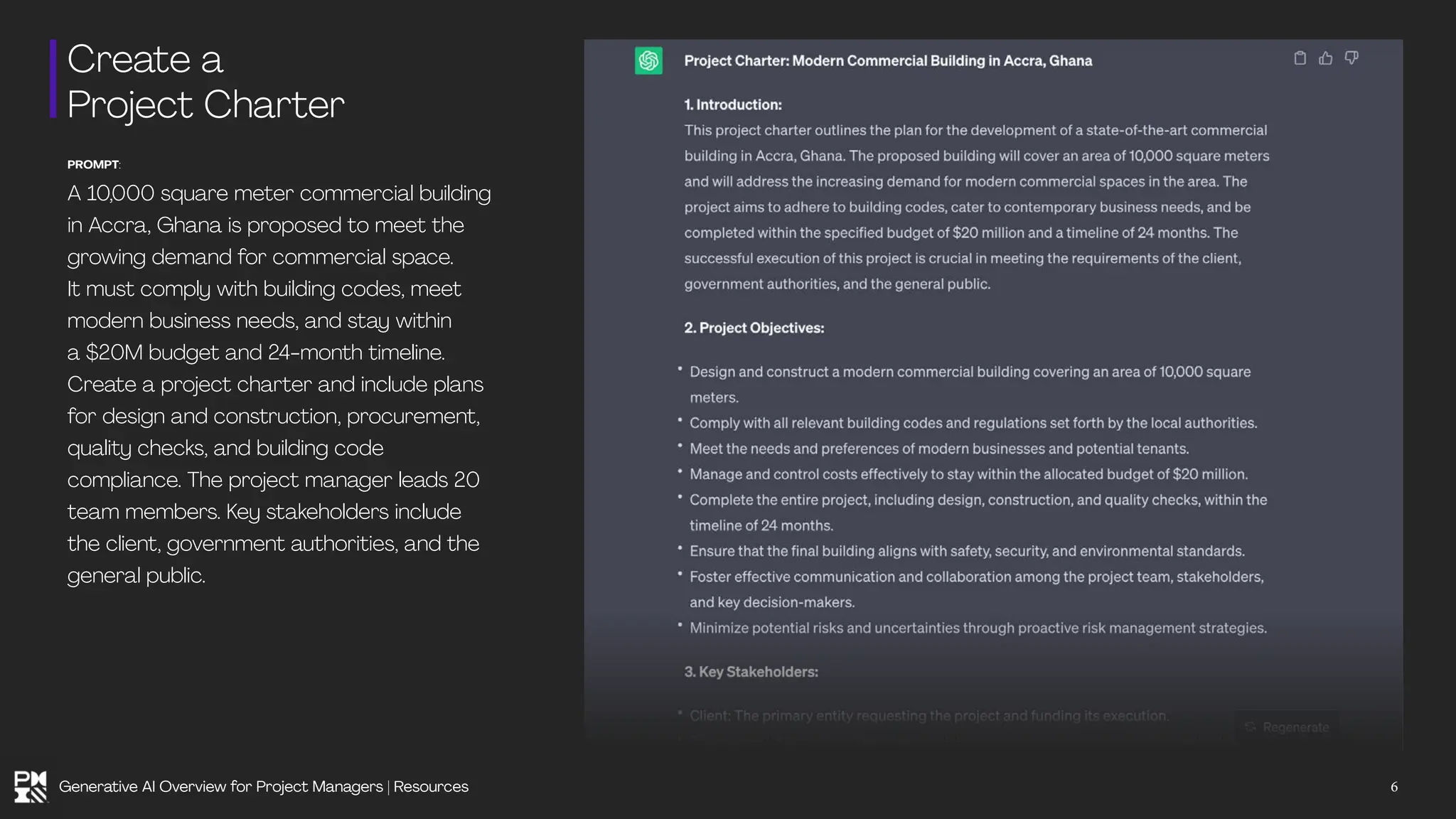 Create a
Project Charter
PROMPT:
A 10,000 square meter commercial building
in Accra, Ghana is proposed to meet the
growing demand for commercial space.
It must comply with building codes, meet
modern business needs, and stay within
a $20M budget and 24-month timeline.
Create a project charter and include plans
for design and construction, procurement,
quality checks, and building code
compliance. The project manager leads 20
team members. Key stakeholders include
the client, government authorities, and the
general public.
6
Generative AI Overview for Project Managers | Resources
 