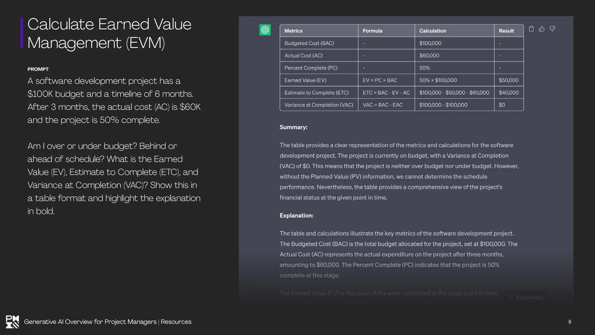 Calculate Earned Value
Management (EVM)
PROMPT:
A software development project has a
$100K budget and a timeline of 6 months.
After 3 months, the actual cost (AC) is $60K
and the project is 50% complete.
Am I over or under budget? Behind or
ahead of schedule? What is the Earned
Value (EV), Estimate to Complete (ETC), and
Variance at Completion (VAC)? Show this in
a table format and highlight the explanation
in bold.
8
Generative AI Overview for Project Managers | Resources
 
