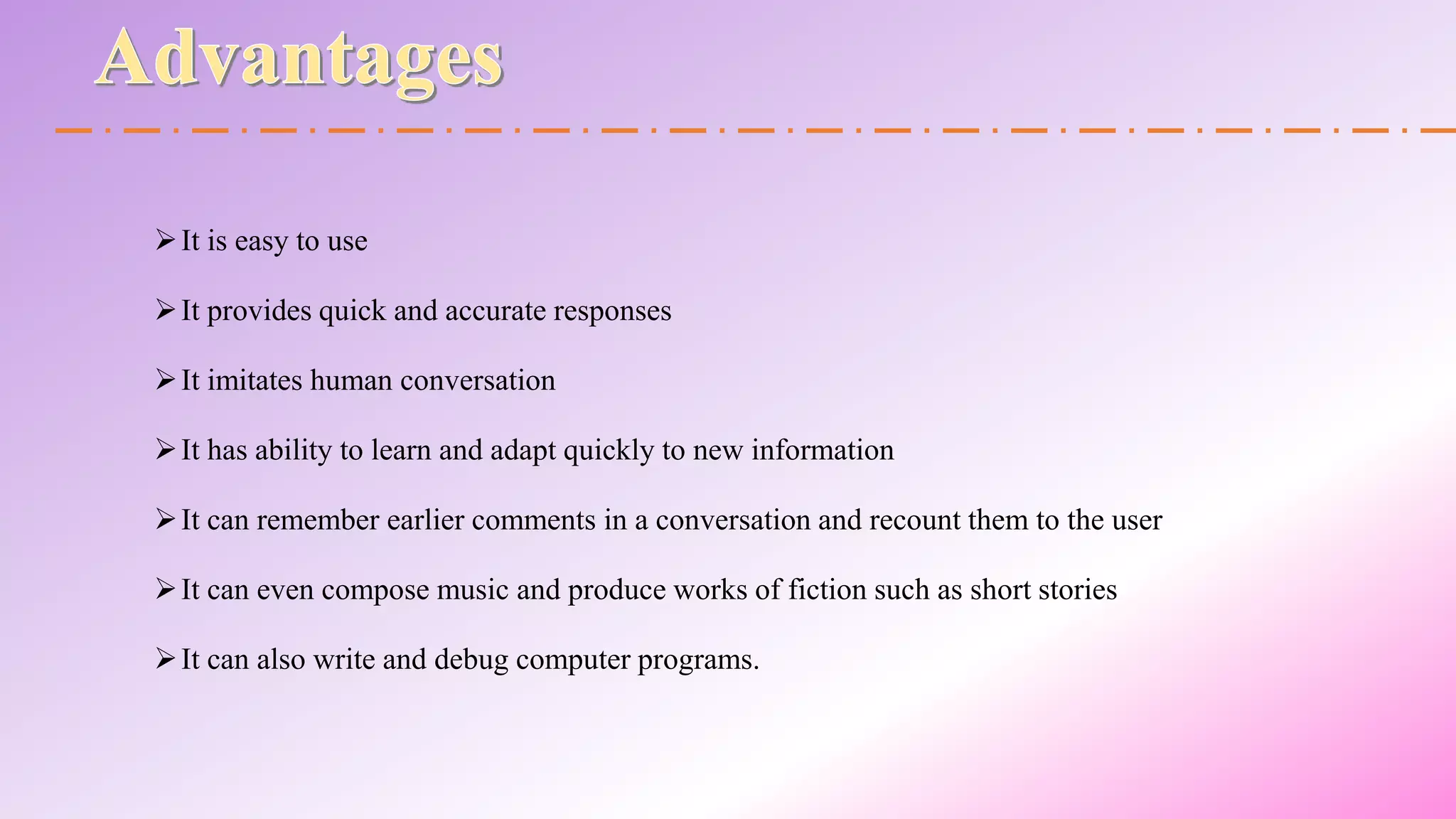 It is easy to use
It provides quick and accurate responses
It imitates human conversation
It has ability to learn and adapt quickly to new information
It can remember earlier comments in a conversation and recount them to the user
It can even compose music and produce works of fiction such as short stories
It can also write and debug computer programs.
 