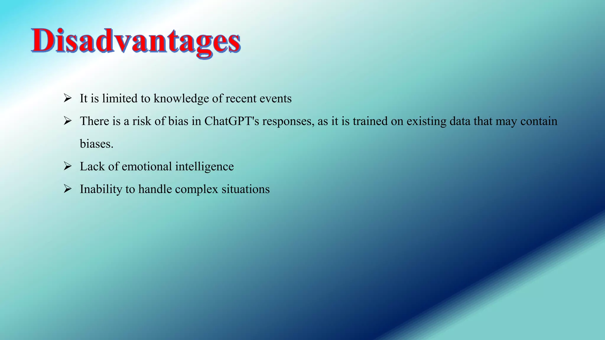  It is limited to knowledge of recent events
 There is a risk of bias in ChatGPT's responses, as it is trained on existing data that may contain
biases.
 Lack of emotional intelligence
 Inability to handle complex situations
 
