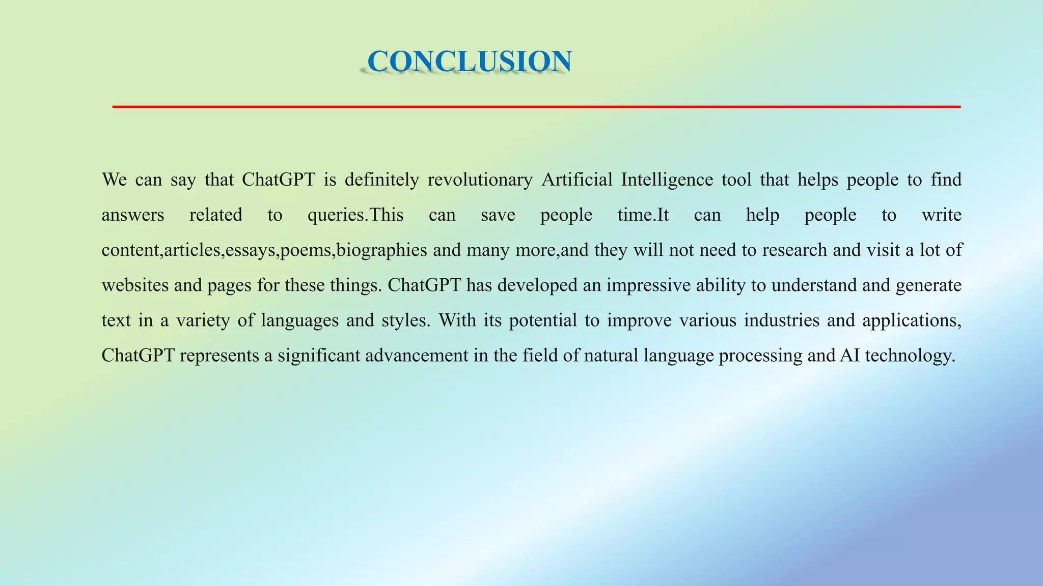 CONCLUSION
We can say that ChatGPT is definitely revolutionary Artificial Intelligence tool that helps people to find
answers related to queries.This can save people time.It can help people to write
content,articles,essays,poems,biographies and many more,and they will not need to research and visit a lot of
websites and pages for these things. ChatGPT has developed an impressive ability to understand and generate
text in a variety of languages and styles. With its potential to improve various industries and applications,
ChatGPT represents a significant advancement in the field of natural language processing and AI technology.
 