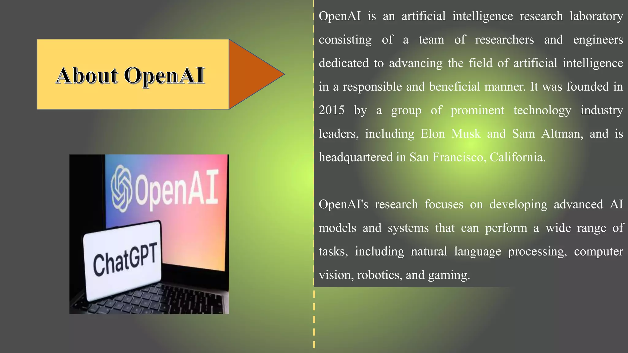 OpenAI is an artificial intelligence research laboratory
consisting of a team of researchers and engineers
dedicated to advancing the field of artificial intelligence
in a responsible and beneficial manner. It was founded in
2015 by a group of prominent technology industry
leaders, including Elon Musk and Sam Altman, and is
headquartered in San Francisco, California.
OpenAI's research focuses on developing advanced AI
models and systems that can perform a wide range of
tasks, including natural language processing, computer
vision, robotics, and gaming.
 