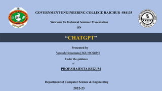 GOVERNMENT ENGINEERING COLLEGE RAICHUR -584135
Welcome To Technical Seminar Presentation
ON
“CHATGPT”
Presented by
Vereesh Hereemata [3GU19CS035]
Under the guidance
of
PROF.SHAIESTA BEGUM
Department of Computer Science & Engineering
2022-23
 
