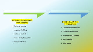 NATURAL LANGUAGE
PROCESSING
 Text preprocessing
 Language Modeling
 Sentiment Analysis
 Named Enttiy Recognition
 Text Classification
DEEP LEARNING
TECHNIQUE
 Transformer architecture
 Attention Mechanisms
 Unsupervised Learning
 Pre - training
 Fine tuning
 
