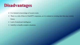  It is limited to knowledge of recent events
 There is a risk of bias in ChatGPT's responses, as it is trained on existing data that may contain
biases.
 Lack of emotional intelligence
 Inability to handle complex situations
 