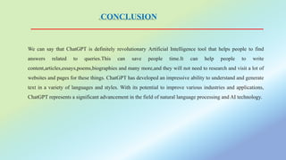 CONCLUSION
We can say that ChatGPT is definitely revolutionary Artificial Intelligence tool that helps people to find
answers related to queries.This can save people time.It can help people to write
content,articles,essays,poems,biographies and many more,and they will not need to research and visit a lot of
websites and pages for these things. ChatGPT has developed an impressive ability to understand and generate
text in a variety of languages and styles. With its potential to improve various industries and applications,
ChatGPT represents a significant advancement in the field of natural language processing and AI technology.
 